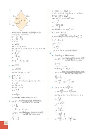 460 
3. x520 3 →x520 3 cm 
d 5 2y R d52?20→d540→d540 cm 
D x D 
→ → 
→ → 
D D cm 
D d 
A 
A 
A 
5 5 ? 
5 5 
5 
? 
5 
? 
5 
2 220 3 
403 40 3 
2 
40 3 40 
2 
800 
3 →A5800 3 cm2 
7. x2 2 13x 1 40 5 0 
x 
x 
x 
5 
6 2 
5 
6 5 
5 
13 169 160 
2 
13 3 
2 
8 
5 
→ 
 
’ 
” 
d 5 5 e D 5 8 
D d 
A 
? 
5 
2 
8 5 
2 
20→ 20 á 
A 
5 
A A unidades de rea 
? 
5 5 
8. 
a) No triângulo AHO, temos: 
sen 
medida do cateto oposto a 
medida da hipotenu 
30 
30 
º 
º 
5 sa 
2 
4 4 
5 
x 
5 → 5 
No triângulo HBO, temos: 
sen 
1 
2 
x x cm 
medida do cateto oposto a 
medida da hipotenu 
60 
60 
º 
º 
5 sa 
2 
y 
3 
2 
5 
4 3 
3 
4 3 
3 
5 → 5 
y y cm 
→ → 
b) d y d 
2 2 
5 5 ? 
4 3 
3 
8 3 
3 
d 5 d 5 
cm 
8 3 
3 
→ → 
D 5 2x →D52? 4→D58→D58 cm 
D d 
A 
A 
A 
A 
5 
? 
5 
2 
8 8 3 
? 
5 
3 
2 
64 3 
3 
2 
64 3 
3 
5 ? 
1 
2 
32 3 
3 
A 5 A 5 
cm 
32 3 
3 
→ 2 
A 
30 cm 30 cm 
x 
24 cm 
B C 
24 cm 
30 cm 30 cm 
Aplicando o teorema de Pitágoras no 
triângulo ABC, temos: 
302 5 x2 1 242 
x2 5 900 2 576 
x2 5 324 
x 
x x cm 
324 
18→ 18 
5 
5 5 
d 5 2x R d 5 2 ? 18 R d 5 36 R d 5 36 cm 
D 5 48 cm 
D A 
? 
d 
5 
2 
48 36 
2 
864→ 864 2 
A 
5 
A A cm 
? 
5 5 
4. A 
D d 
5 
? 
2 
110 35 
A 
5 
A A cm 
? 
2 
1925→ 1925 2 
5 5 
5. 
 
x y 
x y 
31 
1 5 
2 5 
5 11 
Resolvendo o sistema por adição, temos: 
6x 5 42 
x 5 7 e y 5 24 
d 5 7 e D 5 24 
D A 
? 
d 
5 
2 
24 7 
2 
84→ 84 unidades de área 
A 
5 
A A 
? 
5 5 
6. sen 
medida do cateto oposto a 
medida da hipotenu 
30 
30 
º 
º 
5 sa 
1 y 
2 40 5 
y 5 20 R y 5 20 cm 
cos º 
º 
30 
30 
5 
medida do cateto adjacentea 
medida da hipotenusa 
3 
2 40 = x 
Editoria de arte 
 