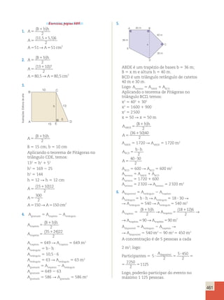 Logo, poderão participar do evento no 
máximo 1 125 pessoas. Ilustrações: Editoria de arte 
→ → 90→ trapézio trapézio (B b)h ( ) 
461 
Exercícios, página 305. 
1. A 
( B bh 
) 
( , , ) 
5 
1 
2 
115 55 6 
A 
5 
A A cm 
1 
2 
51→ 51 2 
5 5 
2. A 
( B bh 
) 
( ) 
5 
1 
2 
13 10 7 
A 
5 
A A cm 
1 
2 
80 , 5→ 80 , 
5 2 
5 5 
3. 
5. 
10 
13 
15 
5 
A 
E 
D 
B C 
h 
A 
B bh 
5 
( 1 ) 
2 
B 5 15 cm; b 5 10 cm 
Aplicando o teorema de Pitágoras no 
triângulo CDE, temos: 
132 5 h2 1 52 
h2 5 169 2 25 
h2 5 144 
h 5 12 R h 5 12 cm 
(15 10)12 
A 
1 
5 
2 
A 
A A cm 
300 
2 
150→ 150 2 
5 
5 5 
4. Agramado 5 Atrapézio 2 Aretângulo 
A 
( B bh 
) 
( ) 
A 
trap é 
zio 
trap é 
zio 
5 
1 
5 
2 
35 1 
24 22 
2 
→ → 90→ trapézio trapézio trapézio590m2 
Atrapézio 5 649 R Atrapézio 5 649 m2 
Aretângulo 5 b ? h 
Aretângulo 5 10,5 ? 6 
Aretângulo 5 63 R Aretângulo 5 63 m2 
Agramado 5 Atrapézio 2 Aretângulo 
Agramado 5 649 2 63 
Agramado 5 586 R Agramado 5 586 m2 
40 m 
A B 
C 
D 
36 m 
E 
40 m 
30 m 
x 
ABDE é um trapézio de bases b 5 36 m; 
B 5 x m e altura h 5 40 m. 
BCD é um triângulo retângulo de catetos 
40 m e 30 m. 
Logo: A5 A1 Aterreno ABDE BCD 
Aplicando o teorema de Pitágoras no 
triângulo BCD, temos: 
x2 5 402 1 302 
x2 5 1 600 1 900 
x2 5 2 500 
x 5 50 R x 5 50 m 
( B bh 
) 
A 
A 
ABDE 5 
1 
5 
( 1 
) 
2 
36 50 40 
2 
A5 1 720 R A5 1 720 m2 
ABDE ABDE b h 
A 
A 
BCD 5 
? 
5 
? 
2 
40 30 
2 
ABCD 5 600 R ABCD 5 600 m2 
Aterreno 5 AABDE 1 ABCD 
Aterreno 5 1 720 1 600 
Aterreno 5 2 320 R Aterreno 5 2 320 m2 
6. Adisponível 5 Aretângulo 2 Atrapézio 
Aretângulo 5 b ? h R Aretângulo 5 18 ? 30 R 
R Aretângulo 5 540 R Aretângulo 5 540 m2 
Atrapézio 5 
(B b)h ( ) 
18 12 6 
1 
A 1 
5 
A 2 
2 
5 18 12 6 
1 
A 1 
5 
A A 2 
2 
5 Adisponível 5 Aretângulo 2 Atrapézio R 
R Adisponível 5 540 m2 2 90 m2 5 450 m2 
A concentração é de 5 pessoas a cada 
2 m2; logo: 
Participantes 5 5 
2 
5 450 
2 
2250 
2 
? 
? 5 5 5 
1125 
Adisponível 
5 
2 
5 450 
2 
2250 
2 
? 
? 5 5 5 
1125 
Adisponível 
 