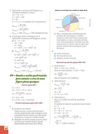 462 
7. Aplicando o teorema de Pitágoras no 
triângulo retângulo, temos: 
152 5 122 1 x2 
x2 5 225 2 144 
x2 5 81 
x 5 9 R x 5 9 unidades de comprimento 
A 
B bh 
A 
A 
trap é 
zio 
trap é 
zio 
trap é 
zio 
5 
1 
5 
1 
5 
( ) 
2 
( ) 
29 20 12 
2 
294→A 294 unidadesde rea trapézio 5 á 
8. O triângulo BCE é retângulo em B. 
Aplicando o teorema de Pitágoras, temos: 
a) x2 1 x2 5 202 
2x2 5 400 
x2 5 200 
x 5 10 2 R x 5 10 2 cm 
b) A 
B bh 
trapézio5 
( 1 ) 
2 
B56 2 110 2 →B516 2 → B516 2 cm 
110 2 →B516 2 →B516 2 cm 
b56 2 cm 
h5x510 2 cm 
Atrapézio5 
(16 2 16 2 )10 2 
2 
Atrapézio 5 220 R Atrapézio 5 220 cm2 
54 – Usando a malha quadriculada 
para calcular a área de uma 
figura plana qualquer 
Exercício, página 307. 
A5 21 u 
1 A5 41 u 1 21 u 5 62 u 
2 21 u 1 
62 
u 
A 
5 5 
u 
2 
41,5 
A 5 41,5 ? 150 
A 5 6 225 R A 5 6 225 km2 
Tratando a informação, páginas 307 e 308. 
1. 
a) Resposta em aberto. 
Espera-se que o aluno perceba que o 
estado representado pelo retângulo mais 
comprido (Pará) é aquele que tem maior 
frequência, ou seja, é o estado modal. 
b) Resposta em aberto. Espera-se que o aluno 
perceba que o estado modal é aquele 
representado pelo maior setor (Pará). 
Número de municípios dos estados da região Norte 
Acre; 22 
Amapá; 16 
Tocantins; 139 
Roraima; 15 
c) Não; considerada a distribuição por 
número de municípios, o estado 
modal é o que tem maior número de 
municípios, ou seja, o estado do Pará, 
com 143 municípios. O estado que tem 
menor área é o Acre e não é o que tem 
menor número de municípios, que é 
Roraima. 
2. 
a) Santa Catarina. 
b) Rio Grande do Sul. 
c) Paraná; mulas e burros. 
Retomando o que aprendeu, páginas 309 e 310. 
1. Alternativa c. 
Área 5 3,45 ? 4,2 5 14,49 
Área de cada ladrilho 5 0,302 5 0,09 
N5 5 
14 49 
0 09 
161 
, 
, 
São necessários 161 ladrilhos. 
2. Alternativa b. 
A 
D d 
losango 5 
x 
? 
5 
5 
? 
2 
20 
20 
5 
2 
5x 5 40 
x 5 8 R x 5 8 m 
3. Alternativa a. 
Seja x a medida do lado do quadrado 
menor. 
A medida do lado do quadrado maior mede 
x 1 2. 
(x 1 2)2 5 25 
x2 1 4x 1 4 2 25 5 0 
x2 1 4x 2 21 5 0 
x 
x 
x 
5 
2  1 
5 
2  5 
52 
4 16 84 
2 
4 10 
2 
3 
7 
→ 
 
’ 
” (Não convém.) 
x 
x 
x 
5 
2  1 
5 
2  5 
52 
4 16 84 
2 
4 10 
2 
3 
7 
→ 
 
’ 
” (Não convém.) 
Amazonas; 62 
Pará; 143 
Rondônia; 52 
Editoria de arte 
 