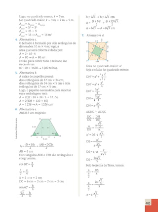 463 
Logo, no quadrado menor, , 5 3 m. 
No quadrado maior, , 5 3 m 1 2 m 5 5 m. 
Aazul 5 Amaior 2 Amenor 
Aazul 5 52 2 32 
Aazul 5 25 2 9 
Aazul 5 16 R Aazul 5 16 m2 
4. Alternativa c. 
O telhado é formado por dois retângulos de 
dimensões 10 m 3 4 m; logo, a 
área que será coberta é dada por: 
A 5 2 ? 10 ? 4 
A 5 80 R A 5 80 m2 
Então, para cobrir todo o telhado são 
necessárias: 
80 ? 20 5 1 600 R 1 600 telhas. 
5. Alternativa b. 
A caixa de papelão possui: 
dois retângulos de 17 cm 3 24 cm; 
dois retângulos de 24 cm 3 5 cm e dois 
retângulos de 17 cm 3 5 cm. 
Logo, o papelão necessário para montar 
essa embalagem terá: 
A 5 2(17 ? 24 1 24 ? 5 1 17 ? 5) 
A 5 2(408 1 120 1 85) 
A 5 1 226 R A 5 1 226 cm2 
6. Alternativa e. 
ABCD é um trapézio: 
→ 
h 5 2 3 h 5 
2 3 
cm 
( B bh 
) ( ) 
A 
1 
1 
5 
5 
2 
→ 
A 5 A 5 
cm 
6 22 3 
2 
8 3 8 3 
7. Alternativa d. 
C 
60° 60° 
A 
D 
h h 
E F 
6 cm 
4 cm 
x x 
B 
A 
( ) ( 1 ) 
B bh AB DC h 
5 
1 
5 
2 2 
AB 5 6 cm 
Os triângulos ADE e CFB são retângulos e 
congruentes. 
x 
cos 60º 
4 5 
1 
2 4 5 
x 
x 5 2 R x 5 2 cm 
DC 5 6 cm 2 2 cm 2 2 cm 5 2 cm 
h 
sen 
º 5 
h 
60 
4 
3 
2 5 
4 
a 
A a M 
x 
x 
x 
x 
U 
T 
S 
R 
C 
N 
B 
O 
D 
P 
a2 
a2 
Área do quadrado maior: a2 
Seja x o lado do quadrado menor. 
2 2 
DN a 
a 
5 1 
DN a 
a 
DN 
5 1 
a 
DN 
a 
DN a 
2 
2 2 
2 
2 
2 
2 
2 
4 
5 
4 
5 
4 
5 
2 
5 
5 
5 
  
  
nDNC  nDSC 
DC 
DN 
DS 
DC 
a 
DS 
a 
a 
a DS a 
DS 
a 
a 
DS a a 
a 
DS 
5 
5 
5 ? 
5 
5 ? ? 
5 
5 
2 
5 
2 
5 
2 
2 
5 
2 
2 
2 a 
5 
5 
Pelo teorema de Tales, temos: 
a 
DS 
a 
x 
2 
a 
a 
a 
x 
2 
x a 
2 5 
5 
5 
5 
5 
5 
5 Ilustrações: Editoria de arte 
 