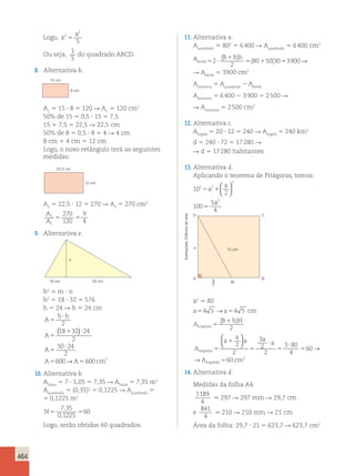 464 
Logo, x 
2 
5 5 
2 a 
Ou seja, 
1 
5 
do quadrado ABCD. 
8. Alternativa b. 
11. Alternativa a. 
Aquadrado 5 802 5 6 400 R Aquadrado 5 6 400 cm2 
Averde5 ? 
B 1 
bh → 
2 5 1 5 
2 
80 50 30 3900 
( ) 
( ) 
R Averde 5 3900 cm2 
Arestante 5 Aquadrado 2 Averde 
Arestante 5 6 400 2 3 900 5 2 500 R 
R Arestante 5 2 500 cm2 
12. Alternativa c. 
Aregião 5 20 ? 12 5 240 R Aregião 5 240 km2 
d 5 240 ? 72 5 17 280 R 
R d 5 17 280 habitantes 
13. Alternativa d. 
Aplicando o teorema de Pitágoras, temos: 
10 
2 
2 2 
a 
5 1 
100 
5 
4 
2 
2 
5 
a 
a 
  
  
15 cm 
8 cm 
A1 5 15 ? 8 5 120 R A1 5 120 cm2 
50% de 15 5 0,5 ? 15 5 7,5 
15 1 7,5 5 22,5 R 22,5 cm 
50% de 8 5 0,5 ? 8 5 4 R 4 cm 
8 cm 1 4 cm 5 12 cm 
Logo, o novo retângulo terá as seguintes 
medidas: 
22,5 cm 
12 cm 
A2 5 22,5 ? 12 5 270 R A2 5 270 cm2 
A 
A 
2 
1 
270 
9 
5 120 
5 
4 9. Alternativa e. 
h 
18 cm 32 cm 
h2 5 m ? n 
h2 5 18 ? 32 5 576 
h 5 24 R h 5 24 cm 
b h 
A 
? 
5 
2 
18 32 24 
( ) 
A 
5 
A 
A A cm 
1 ? 
5 
50 ? 
24 
2 
600 600 2 
2 
→ 
5 5 
10. Alternativa b. 
Afaixa 5 7 ? 1,05 5 7,35 R Afaixa 5 7,35 m2 
Aquadrado 5 (0,35)2 5 0,1225 R Aquadrado 5 
5 0,1225 m2 
N5 5 
7 35 
0 1225 
60 
, 
, 
Logo, serão obtidos 60 quadrados. 
D C 
10 cm 
a 
A B 
M 
a2 
a2 5 80 
a54 5 →a54 5 cm 
B bH 
A 
trapézio5 
( 1 ) 
2 
A 
a 
a 
a a 
a 
trap é 
zio 
A 
5 
trap é 
z 
1 
5 
? 
5 
? 
5 
2 
2 
3 
2 
2 
3 80 
4 
60 
  
  
→ 
→ io 560 cm2 
14. Alternativa d. 
Medidas da folha A4: 
1189 
4 
. 297 R 297 mm R 29,7 cm 
e 
841 
4 
. 210 R 210 mm R 21 cm 
Área da folha: 29,7 ? 21 5 623,7 R 623,7 cm2 
Ilustrações: Editoria de arte 
 