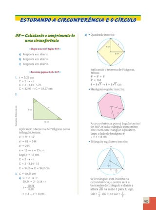 465 
Estudando a circunferência e o círculo 
55 – Calculando o comprimento de 
uma circunferência 
Chegou a sua vez!, página 313. 
a) Resposta em aberto. 
b) Resposta em aberto. 
c) Resposta em aberto. 
Exercícios, páginas 316 e 317. 
1. r 5 5,25 cm 
C 5 2 ?  ? r 
C 5 2 ? 3,14 ? 5,25 
C 5 32,97 R C 5 32,97 cm 
2. 
12 cm 
9 cm 
x 
Aplicando o teorema de Pitágoras nesse 
triângulo, temos: 
x2 5 92 1 122 
x2 5 81 1 144 
x2 5 225 
x 5 15 R x 5 15 cm 
Logo, r 5 15 cm. 
C 5 2 ?  ? r 
C 5 2 ? 3,14 ? 15 
C 5 94,2 R C 5 94,2 cm 
3. C 5 50,24 cm 
a) C 5 2 ?  ? r 
50,24 5 2 ? 3,14 ? r 
r 5 
50 , 
24 
6 , 
28 
r 5 8 R r 5 8 cm 
b) • Quadrado inscrito: 
8 cm 
8 cm 
 
Aplicando o teorema de Pitágoras, 
temos: 
2 5 82 1 82 
2 5 168 
 5 8 2 R  5 8 2 cm 
• Hexágono regular inscrito: 
r 
 
r 
A circunferência possui ângulo central 
de 360°, e cada triângulo com centro 
em O será um triângulo equilátero. 
Logo, o lado do hexágono é 
 5 r 5 8 cm. 
• Triângulo equilátero inscrito: 
 
r 
A 
O 
B C 
D 
r 
r 
2 
 
2 
Se o triângulo está inscrito na 
circunferência, o centro será o 
baricentro do triângulo e divide a 
altura AD na razão 1 para 3; logo, 
r 
OD 
5 2 
, OC 5 r e CD 5 2 
. 
Ilustrações: Editoria de arte 
 