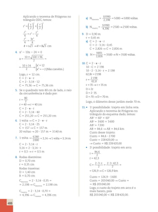 466 
Aplicando o teorema de Pitágoras no 
triângulo ODC, temos: 
r 
r 
  
  
5 1 
  
2 2 
r 
r 
5 2 
4 4 
r 
r 
2 
2 2 
2 
2 
2 
2 2 
4 
3 
4 
3 
5 
5 5 
  
→ 
 
 
 
  8 3 cm 
4. x2 2 10x 2 24 5 0 
x 
x 
x 
5 
6 1 
5 
6 5 
52 
10 100 96 
2 
10 14 
2 
12 
2 
→ 
 
’ 
” (Nãoconvém.) 
x 
x 
6 1 
5 
6 5 
52 
10 100 96 
2 
10 14 
2 
12 
2 
→ 
 
’ 
” (Nãoconvém.) 
Logo, r 5 12 cm. 
C 5 2 ?  ? r 
C 5 2 ? 3,14 ? 12 
C 5 75,36 R C 5 75,36 cm 
5. Se o quadrado tem 80 cm de lado, o raio 
da circunferência é dado por: 
r 
r r cm 
80 
2 
40→ 40 
5 
5 5 
C 5 2 ?  ? r 
C 5 2 ? 3,14 ? 40 
C 5 251,20 R C 5 251,20 cm 
6. 1 volta R C 5 2 ?  ? r 
C 5 2 ? 3,14 ? 25 
C 5 157 R C 5 157 m 
20 voltas R 20 ? 157 m 5 3 140 m 
7. 1 volta R 6280 
2000 
53,14→1 volta53,14m 
C 5 2 ? 3,14 ? r 
3,14 5 2 ? 3,14 ? r 
r 5 0,5 R r 5 0,5 m 
8. Rodas dianteiras: 
D 5 0,70 cm 
r 5 0,35 cm 
Rodas traseiras: 
D 5 1,40 cm 
R 5 0,70 cm 
Cdianteira 5 2 ? 3,14 ? 0,35 5 
5 2,198 R Cdianteira 5 2,198 cm 
Ctraseira 5 2 ? 3,14 ? 0,70 5 
5 4,396 R Ctraseira 5 4,396 cm 
a) Ndianteira 5 
10990 
2 198 
5000 5000 
, 
5 → voltas. 
b) Ntraseira 5 
10990 
4 396 
2500 2500 
, 
5 → voltas. 
9. D 5 0,90 m 
r 5 0,45 m 
a) C 5 2 ?  ? r 
C 5 2 ? 3,14 ? 0,45 
C 5 2,826 R C 5 2,826 m 
9891 
2 826 
b) N5 5 3500 N5 3500 
voltas 
, 
→ . 
10. C 5 2 ?  ? r 
10 ? C 5 2 198 
10 ? 2 ? 3,14 ? r 5 2 198 
628 5 
2198 
2 198 
62 8 
35 35 
, 
, 
r 
r 
r r m 
5 
5 → 5 
D r 
D 
D D m 
2 
2 35 
70→ 70 
5 
5 ? 
5 5 
Logo, o diâmetro desse jardim mede 70 m. 
11. • 1.a possibilidade: trajeto em linha reta. 
Aplicando o teorema de Pitágoras no 
triângulo do esquema dado, temos: 
AB2 5 602 1 602 
AB2 5 3 600 1 3 600 
AB2 5 7 200 
AB 5 84,6 R AB 5 84,6 km 
Custo desse trajeto: 
Custo 5 84,6 ? 2 700 
Custo 5 228 420,00 R 
R Custo 5 R$ 228 420,00 
• 2.a possibilidade: trajeto em arco. 
r 
r 
5 
5 
84 , 
6 
2 
42 , 
3 
C 
r 
? ? 
5 5 
C km 
? ? 
5 5 
2 3 
2 
2 3 42 3 
2 
126 9 126 9 
, 
, → , 
C 
r 
? ? 
5 5 
C km 
? ? 
5 5 
2 3 
2 
2 3 42 3 
2 
126 9 126 9 
, 
, → , 
Custo 5 126,9 ? 1 600 
Custo 5 203 040,00 R Custo 5 
5 R$ 203 040,00 
Logo, o custo do trajeto em arco é o 
mais barato, pois 
R$ 203 040,00  R$ 228 420,00. 
 