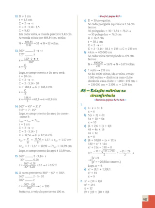 467 
12. D 5 3 cm 
r 5 1,5 cm 
C 5 2 ?  ? r 
C 5 2 ? 3,14 ? 1,5 
C 5 9,42 
Em cada volta, a moeda percorre 9,42 cm. 
A moeda rolou por 489,84 cm, então: 
N5 5 N5 voltas 
489 84 
9 42 
52 52 
, 
, 
→ . 
13. 360° 2 ?  ? r 
120° x 
x 
r 
x 
C 
5 
? ? ? 
5 
120 2 
360 
3 
º 
º 
p 
Logo, o comprimento x do arco será: 
r 5 30 cm 
C 5 2 ?  ? r 
C 5 2 ? 3,14 ? 30 
C 5 188,4 R C 5 188,4 cm 
C 
x 
5 3 
x5 5 x5 cm 
188 4 
3 
628 62 8 
, 
, → , 
14. 3608 2 45° 5 315° 
315° 5 7 ? 45° 
Logo, o comprimento do arco do come- 
-come é: 
c360° 2 c45° 5 7c45° 
r 5 2 cm 
C 5 2 ?  ? r 
C 5 2 ? 3,14 ? 2 
C 5 12,56 R C 5 12,56 cm 
c45° 5 C 
8 
5 12 56 
, 5 1,57 R c45° 5 1,57 cm 
8 
7c45° 5 7 ? 1,57 5 10,99 R 7c45° 5 10,99 cm 
Logo, o comprimento do arco é 10,99 cm. 
15. 360° 2 ? 3,14 ? r 
30° 6,28 
r5 r cm 
º ? 
, 
→ 
º ? 
, 5 5 
360 6 28 
30 6 28 
12 12 
16. O carro percorreu 3608 2 608 5 3008. 
3608 2 ? 3 ? 20 
3008 c 
c 5 
300 ?120 
360 
º 
º → c 5 100 
Portanto, o veículo percorreu 100 m. 
Desafio!, página 317. 
a) D 5 30 polegadas. 
Se cada polegada equivale a 2,54 cm, 
temos: 
30 polegadas 5 30 ? 2,54 5 76,2 R 
R 30 polegadas 5 76,2 cm 
D 5 76,2 cm 
r 5 38,1 cm 
C 5 2 ?  ? r 
C 5 2 ? 3,14 ? 38,1  239 R C  239 cm 
b) 4 km 5 400 000 cm 
Se cada volta corresponde a 239 cm, 
temos: 
N5 N voltas 
400000 
239 
.1673→ .1673 . 
c) 1 volta R 239 cm 
Se dá 2 000 voltas, ida e volta, então: 
1 000 voltas 5 distância casa-clube 
distância casa-clube 5 1 000 ? 239 cm 5 
5 239 000 cm 5 2 390 m 5 2,39 km 
56 – Relações métricas na 
circunferência 
Exercícios, páginas 321 e 322. 
1. 
a) 4 ? x 5 3 ? 8 
x 5 6 
b) 5(x 1 2) 5 6x 
5x 1 10 5 6x 
x 5 10 
c) (6 1 2)6 5 (x 1 4)4 
48 5 4x 1 16 
4x 5 32 
x 5 8 
d) (8 1 10)10 5 (x 1 11)x 
180 5 x2 1 11x 
x2 1 11x 2 180 5 0 
x 
x 
x 
5 
2 6 1 
5 
2 6 5 
52 
11 121 720 
2 
11 29 
2 
9 
20 
→ 
 
’ 
 ” (Não convém.) 
x 
x 
x 
5 
2 6 1 
5 
2 6 5 
52 
11 121 720 
2 
11 29 
2 
9 
20 
→ 
 
’ 
 ” (Não convém.) 
Logo, x 5 9. 
e) x2 5 (8,1 1 1,9)8,1 
x2 5 81 
x 5 9 
2. x2 5 (10 1 8)8 
x2 5 144 
x 5 12 
(9 1 y)9 5 (10 1 8)8 
 