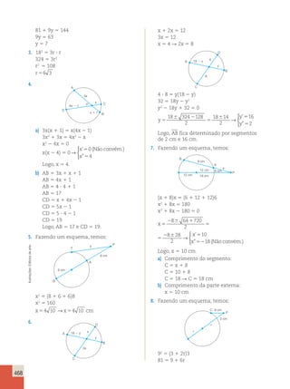 468 
81 1 9y 5 144 
9y 5 63 
y 5 7 
3. 182 5 3r ? r 
324 5 3r2 
r2 5 108 
r 56 3 
4. 
P 
A 
3x 
4x  1 
x 
x  1 
D 
C 
B 
a) 3x(x 1 1) 5 x(4x 2 1) 
3x2 1 3x 5 4x2 2 x 
x2 2 4x 5 0 
x(x 2 4) 5 0 → 
 
x 
x 
’ 
” 
0 
4 
5 
5 
(Não convém.) 
Logo, x 5 4. 
b) AB 5 3x 1 x 1 1 
AB 5 4x 1 1 
AB 5 4 ? 4 1 1 
AB 5 17 
CD 5 x 1 4x 2 1 
CD 5 5x 2 1 
CD 5 5 ? 4 2 1 
CD 5 19 
Logo, AB 5 17 e CD 5 19. 
5. Fazendo um esquema, temos: 
P 
A 
6 cm 
8 cm 
x 
T 
B 
x2 5 (8 1 6 1 6)8 
x2 5 160 
x54 10 →x54 10 cm 
6. D 
A 18  y 
2x 
x 
y 
C 
B 
x 1 2x 5 12 
3x 5 12 
x 5 4 R 2x 5 8 
D 
A 18  y 
8 
4 
y 
C 
B 
4 ? 8 5 y(18 2 y) 
32 5 18y 2 y2 
y2 2 18y 1 32 5 0 
y 
y 
y 
5 
6 2 
5 
6 5 
5 
18 324 128 
2 
18 14 
2 
16 
2 
→ 
 
’ 
” 
Logo, AB fica determinado por segmentos 
de 2 cm e 16 cm. 
7. Fazendo um esquema, temos: 
P 
A 
8 cm 
12 cm 
12 cm 
6 cm 
x 
18 cm 
B 
(x 1 8)x 5 (6 1 12 1 12)6 
x2 1 8x 5 180 
x2 1 8x 2 180 5 0 
x 
x 
x 
5 
2 6 1 
5 
2 6 5 
52 
8 64 720 
2 
8 28 
2 
10 
18 
→ 
 
’ 
” (Nãoconvém.) 
x 
x 
x 
5 
2 6 1 
5 
2 6 5 
52 
8 64 720 
2 
8 28 
2 
10 
18 
→ 
 
’ 
” (Nãoconvém.) 
Logo, x 5 10 cm. 
a) Comprimento do segmento: 
C 5 x 1 8 
C 5 10 1 8 
C 5 18 R C 5 18 cm 
b) Comprimento da parte externa: 
x 5 10 cm 
8. Fazendo um esquema, temos: 
P 
r 
C 9 cm 
r 
3 cm 
92 5 (3 1 2r)3 
81 5 9 1 6r Ilustrações: Editoria de arte 
 