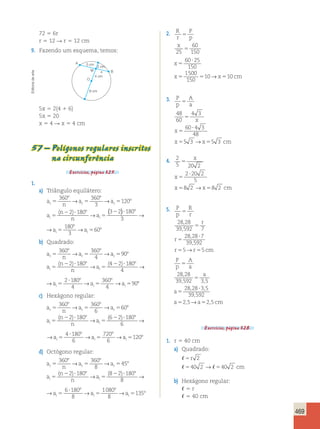 469 
72 5 6r 
r 5 12 R r 5 12 cm 
9. Fazendo um esquema, temos: 
B 
A 
5 cm 2 cm 
M x 
O 
arte 
4 cm 
de Editoria 6 cm 
5x 5 2(4 1 6) 
5x 5 20 
x 5 4 R x 5 4 cm 
57 – Polígonos regulares inscritos 
na circunferência 
Exercícios, página 325. 
1. 
a) Triângulo equilátero: 
a 
8 
5 
→ a 8 
c n 
c 5 
→ 
a 
c 
a 
 5 r 
 5 40 cm x 
x →x cm 
( n 
) ( ) → ? 8 
→ → n 
a 
i i 
5 8 
5 
2 ? 8 
5 
2 
360 360 
3 
120 
2 180 3 2 
5 
8 
5 
60 ? 
25 
150 
1500 
150 
5 
5 
48 
60 
4 3 
60 4 3 
48 
5 3 → 5 3 
5 
x 
5 
5 8 
180 
3 
180 
3 
a a 60 i i 
a 
( ) → ? 8 
a 
→ → c 
8 
i 
5 8 
→ 
5 
2 
360 
3 
120 
3 2 
5 
8 
5 8 
180 
3 
180 
3 
a a 60 i i 
b) Quadrado: 
a 
n 
8 
→ → 
a a 
5 
8 
5 
c c c 
a 
( n 
) → ( )?? 8 
n 
a 
i i 
5 8 
5 
2 ? 8 
5 
2 
360 360 
4 
90 
2 180 4 2 
5 
? 8 
28 , 
28 
39 , 
592 7 
28 28 7 
39 592 
5 5 
, 
, 
→ 
5 
10→ 10 
8 
5 8 
180 
4 
2 180 
4 
5 
360 
4 
5 
→a →a →a 90 i i i 
a 
→ ( )?? a 
8 
c 
8 
i 
5 8 
→ 
5 
2 
360 
4 
90 
4 2 
5 
? 8 
5 
8 
5 8 
180 
4 
2 180 
4 
360 
4 
→a →a →a 90 i i i 
c) Hexágono regular: 
a 
n 
8 
→ → 
a a 
5 
8 
5 
c c c 
a 
( n 
) → ( )?? 8 
n 
a 
i i 
5 8 
5 
2 ? 8 
5 
2 
360 360 
6 
60 
2 180 6 2 
5 
? 8 
28 , 
28 
39 , 592 3 , 
5 
28 28 3 5 
39 592 
2 5 2 
, , 
, 
, → ,5cm 
5 
8 
5 8 
180 
6 
4 180 
6 
5 
720 
6 
→a →a →a 120 i i i 
a 
→ ( )?? a 
8 
c 
8 
i 
5 8 
→ 
5 
2 
360 
6 
60 
6 2 
5 
? 8 
5 
8 
5 8 
180 
6 
4 180 
6 
720 
6 
→a →a →a 120 i i i 
d) Octógono regular: 
a 
n 
8 
→ → 
a a 
5 
8 
5 
c c c 
a 
( n 
) → ( )?? 8 
n 
a 
i i 
5 8 
5 
2 ? 8 
5 
2 
360 360 
8 
45 
2 180 8 2 
5 
? 8 
r 
5 
8 
5 8 
180 
8 
6 180 
8 
1080 
8 
→a →a →a 135 i i i 
a 
→ ( )?? a 
8 
c 
8 
i 
5 8 
→ 
5 
2 
360 
8 
45 
8 2 
5 
? 8 
5 
8 
5 8 
180 
8 
6 180 
8 
1080 
8 
→a →a →a 135 i i i 
2. R 
r 
P 
p 
x 
5 
5 25 
60 
150 
x 
x 5 5 x 5 
cm 
3. P 
p 
A 
a 
x 
x 
5 
x x cm 
? 
5 5 
4. 2 
5 20 2 
2 20 2 
5 
8 2 8 2 
5 
? 
5 5 
5. P 
p 
R 
r 
r 
r 
5 
r r cm 
? 
5 5 
P 
p 
A 
a 
a 
a 
5 
a a 
? 
5 5 
Exercícios, página 328. 
1. r 5 40 cm 
a) Quadrado: 
 
  
5 
5 5 
cm 
2 
40 2 → 40 2 
b) Hexágono regular: 
 