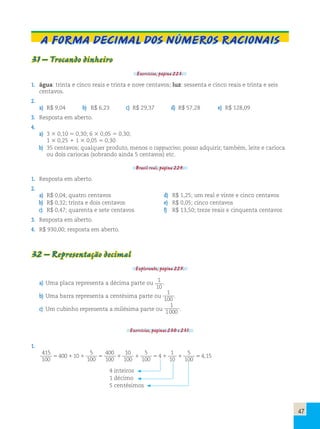 A forma decimal dos números racionais 
31 – Trocando dinheiro 
Exercícios, página 223. 
1. água: trinta e cinco reais e trinta e nove centavos; luz: sessenta e cinco reais e trinta e seis 
centavos. 
2. 
a) R$ 9,04 b) R$ 6,23 c) R$ 29,37 d) R$ 57,28 e) R$ 128,09 
3. Resposta em aberto. 
4. 
a) 3 3 0,10 5 0,30; 6 3 0,05 5 0,30; 
1 3 0,25 1 1 3 0,05 5 0,30 
b) 35 centavos; qualquer produto, menos o cappuccino; posso adquirir, também, leite e carioca 
ou dois cariocas (sobrando ainda 5 centavos) etc. 
Brasil real, página 224. 
1. Resposta em aberto. 
2. 
a) R$ 0,04; quatro centavos d) R$ 1,25; um real e vinte e cinco centavos 
b) R$ 0,32; trinta e dois centavos e) R$ 0,05; cinco centavos 
c) R$ 0,47; quarenta e sete centavos f) R$ 13,50; treze reais e cinquenta centavos 
3. Resposta em aberto. 
4. R$ 930,00; resposta em aberto. 
32 – Representação decimal 
Explorando, página 225. 
a) Uma placa representa a décima parte ou 1 
10 
. 
b) Uma barra representa a centésima parte ou 
1 
100 . 
c) Um cubinho representa a milésima parte ou 
1 
1000 . 
Exercícios, páginas 230 e 231. 
1. 
415 
100 
400 10 
5 
100 
400 
100 
10 
100 
5 
100 
4 
1 
10 
5 
100 
5 1 1 5 1 1 5 1 1 54,15 
4 inteiros 
1 décimo 
5 centésimos 
47 
 