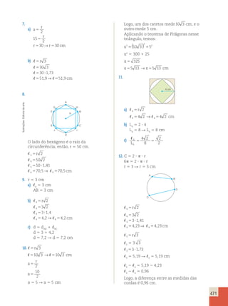 471 
7. 
a) 
a 
r 
r 
5 
2 
15 
5 
5 5 
2 
30→ 30 
r r cm 
b) 
r 
 
 
 
  
5 
5 
5 ? 
5 5 
cm 
3 
30 3 
30 1 73 
519 51 9 
, 
, → , 
8. 
A 
arte 
G H 
de Editoria F B 
R 
Ilustrações: E C 
J I 
D 
O lado do hexágono é o raio da 
circunferência; então, r 5 50 cm. 
 
r 
2 
4 
5 
 
5 
50 2 
4 
 
50 1 , 
41 
4 
5 ? 
 5 705 , → 4  
4 
5 
70 , 
5 
cm 
9. r 5 3 cm 
a) 5 3 cm 
6 AB 5 3 cm 
b) 
 
4 
5 
r 
2 
 
5 
3 2 
4 
 
3 1 , 
4 
4 
5 ? 
 5 4 , 2 →  
5 
4 , 
2 
cm 
4 4 
c) d 5 d1 dAB BC 
d 5 3 1 4,2 
5r 3 
d 5 7,2 R d 5 7,2 cm 
3 5 3 3 
3 10.  5r 3 
53?1,73 
3 510 3 →510 3 cm 
5 5,19 R 5 5,19 cm 
3 3 r 
a 
5 2 
2 5 5,19 2 4,23 
3 4 10 
2 5 0,96 
a5 
3 4 2 
Logo, a diferença entre as medidas das 
a 5 5 R a 5 5 cm 
cordas é 0,96 cm. Logo, um dos catetos mede10 3 cm, e o 
outro mede 5 cm. 
Aplicando o teorema de Pitágoras nesse 
triângulo, temos: 
x2 
5() 2 
10 3 152 
x2 5 300 1 25 
x 5 325 
x55 13 →x55 13 cm 
11. 
4 cm 
a)  4 5r 2 
4 4 54 2 → 54 2 cm 
b) L4 5 2 ? 4 
L4 5 8 R L4 5 8 cm 
c)  4 
4 
4 2 
8 
2 
L 2 5 5 
12. C 5 2 ?  ? r 
6 5 2 ?  ? r 
r 5 3 R r 5 3 cm 
B 
A 
C 
D 
 4 5r 2 
 
 
  
3 2 
3 1 41 
4 23 423 
5 
5 ? 
5 5 
4 
4 
4 4 
, 
, → , cm 
 