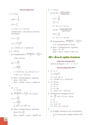 472 
Exercícios, página 330. 
1.  5 8 cm 
tg 
 
36º5 2 
a 
0 73 
4 
, 5 a 
a . 5,47 R a . 5,47 cm 
Conhecendo a, calculamos a área do 
pentágono: 
A 
a 
? 5 
5 ? 
2 
 
A.5 
8 ? 5 , 
47 
2 ? 
, → Semiperímetro Semi 
A . 109,40 R A . 109,40 cm2 
2.  5 80 cm 
perímetro 
80 6 
2 
10 ? 
6 2 
, → ro531cm 
c) Área 5 semiperímetro ? apótema 
a) Semiperímetro 5 5 
cm 
? 
5 2 
240→240 
cm 
perímetro 
5 
80 ? 
6 
2 
5 2 
240→240 
b) a5  3 
2 
a5 
80 3 
2 
a 5 40 3 cm →a540?1,73→ a 5 
5 69,2 R a 5 69,2 cm 
c) Área 5 semiperímetro ? apótema 
Área 5 240 ? 69,2 
Área 5 16 608 R Área 5 16 608 cm2 
3. 
a) r 5  
 5 18 cm 
b) perímetro 
2 
6 ? 
18 
2 
5 → cm 
5 54 54 
c) 
a 
r 
3 
2 
18 3 
2 
9 3 → 9 3 
5 
a 
5 
a 5 a 5 
cm 
d) Área 5 semiperímetro ? apótema 
Área554 ?9 3 
Área 5 486 3 R Área 5 486 3 cm2 
4. r 5 10 cm 
a) sen 
cateto oposto 
hipotenusa 
18º 5 
0 31 2 
10 
, 5 
 
 
2 
53,1 
 5 6,2 R  5 6,2 cm 
cos º 
, 
18 
0 95 
5 
10 
5 
cateto adjacente 
hipotenusa 
a 
a 5 9,5 R a 5 9,5 cm 
perímetro 
10 ? 
6 2 
b) Semiperímetro Semi 
5 5 perímet 
2 
2 
5 31 
perímetro 
5 5 perímet 
2 
2 
5 31 
Área 5 31 ? 9,5 
Área 5 294,5 R Área 5 294,5 cm2 
58 – Área de regiões circulares 
Chegou a sua vez!, página 333. 
Área do retângulo 5  ? r ? r 5  ? r2 
Exercícios, páginas 333 e 334. 
1. A 5  ? r2 
2 ( ) 
A5π ? 6 2 
A 5 3,14 ? 36 ? 2 
A 5 226,08 R A 5 226,08 cm2 
2. d 5 80 cm 
r 5 40 cm 
A 5  ? r2 
A 5  ? 402 
A 5 5 024 R A 5 5 024 cm2 
3. Perímetro do hexágono: 60 cm 
60 
6 
→ 510→ 510 cm 
6 5 6 6 
r 5 6 
A 5  ? r2 
A 5 3,14 ? 102 
A 5 314 R A 5 314 cm2 
4. 
a) A região colorida de azul corresponde a 
1 
4 
do círculo, pois o ângulo central é 90°. 
 