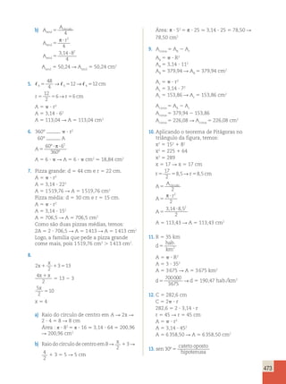 473 
b) A 
A 
azul 
5 círculo 
4 
A 
r 
azul 5 
p ? 2 
4 
Aazul 5 
, 2 
3 14 ?8 
4 
Aazul 5 50,24 R Aazul 5 50,24 cm2 
48 
4 
5 → 512→ 512 cm 
5. 4 4 4 
12 
2 
6→ 6 
r5 5 r5 cm 
A 5  ? r2 
A 5 3,14 ? 62 
A 5 113,04 R A 5 113,04 cm2 
6. 360°  ? r2 
60° A 
A5 
º 2 
60 ? ?6 
360 
º 
p 
A 5 6 ?  R A 5 6 ?  cm2 . 18,84 cm2 
7. Pizza grande: d 5 44 cm e r 5 22 cm. 
A 5  ? r2 
A 5 3,14 ? 222 
A 5 1 519,76 R A 5 1 519,76 cm2 
Pizza média: d 5 30 cm e r 5 15 cm. 
A 5  ? r2 
A 5 3,14 ? 152 
A 5 706,5 R A 5 706,5 cm2 
Como são duas pizzas médias, temos: 
2A 5 2 ? 706,5 R A 5 1 413 R A 5 1 413 cm2 
Logo, a família que pede a pizza grande 
come mais, pois 1 519,76 cm2  1 413 cm2. 
8. 
2 
x 
x 3 13 
1 1 5 
2 
4 
2 
x1x 5 13 2 3 
5 
x 
5 
10 
2 
x 5 4 
a) Raio do círculo de centro em A R 2x R 
2 ? 4 5 8 R 8 cm 
Área : π ? 82 5 π ? 16 . 3,14 ? 64 5 200,96 
R 200,96 cm2 
b) Raio do círculo de centro em B R x 
2 
1 3 R 
4 
2 
1 3 5 5 R 5 cm 
Área: p ? 52 5 p ? 25 . 3,14 ? 25 5 78,50 R 
78,50 cm2 
9. Acoroa 5 AR 2 Ar 
AR 5  ? R2 
AR 5 3,14 ? 112 
AR 5 379,94 R AR 5 379,94 cm2 
Ar 5  ? r2 
Ar 5 3,14 ? 72 
Ar 5 153,86 R Ar 5 153,86 cm2 
Acoroa 5 AR 2 Ar 
Acoroa 5 379,94 2 153,86 
Acoroa 5 226,08 R Acoroa 5 226,08 cm2 
10. Aplicando o teorema de Pitágoras no 
triângulo da figura, temos: 
x2 5 152 1 82 
x2 5 225 1 64 
x2 5 289 
x 5 17 R x 5 17 cm 
r5 5 r5 cm 
17 
2 
8,5→ 8,5 
A 
A5 círculo 
2 
A 
r 
5 
p ? 2 
2 
A5 
, , 2 
3 14 ?8 5 
2 
A 5 113,43 R A 5 113,43 cm2 
11. R 5 35 km 
d 
hab 
km 
5 
. 
2 
A 5  ? R2 
A 5 3 ? 352 
A 5 3 675 R A 5 3 675 km2 
d5 
700000 
3675 → d 5 190,47 hab./km2 
12. C 5 282,6 cm 
C 5 2 ? r 
282,6 5 2 ? 3,14 ? r 
r 5 45 R r 5 45 cm 
A 5  ? r2 
A 5 3,14 ? 452 
A 5 6 358,50 R A 5 6 358,50 cm2 
13. sen 
cateto oposto 
hipotenusa 
30º 5 
 