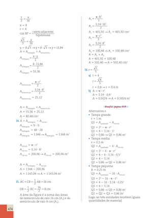 474 
1 
x 
2 5 
16 x 5 8 
r 5 4 
cos 30º5 
cateto adjacente 
hipotenusa 
3 
y 
2 5 
16 y 5 8 3 →y58? 3 →y513,84 
A 5 Atriângulo 1 Asemicírculo 
Atriângulo5 
x ? y 
2 
Atriângulo5 
8?13 84 
2 
, 
Atriângulo 5 55,36 
Asemicírculo5 
 ? r2 
2 
Asemicírculo5 
, 2 
3 14 ? 4 
2 
Asemicírculo 5 25,12 
A 5 Atriângulo 1 Asemicírculo 
A 5 55,36 1 25,12 
A 5 80,48 cm2 
14. A 5 Aretângulo 2 Acírculo 
Aretângulo 5 b ? h 
Aretângulo 5 48 ? 28 
Aretângulo 5 1 344 R Aretângulo 5 1 344 m2 
Acírculo 5  ? r2 
Acírculo 5 3,14 ? 82 
Acírculo 5 200,96 R Acírculo 5 200,96 m2 
A 5 Aretângulo 2 Acírculo 
A 5 1 344 2 200,96 
A 5 1 143,04 R A 5 1 143,04 m2 
1 
2 
15. AC5CB5 AB5 16 
cm 
1 
2 
16 
2 
DB5 AC5 5 8 
cm 
A área da figura é a soma das áreas 
do semicírculo de raio 16 cm (A1) e do 
semicírculo de raio 8 cm (A2). 
A 
R 
1 
 ? 
2 
5 
2 A1 
3 , 14 ? 
162 
2 5 
A5 401,92 R A5 401,92 cm2 
1 1 r 
A 
2 
 ? 
2 
5 
2 A2 
3 , 14 ? 
82 
2 5 
A2 5 100,48 R A2 5 100,48 cm2 
A 5 A1 1 A2 
A 5 401,92 1 100,48 
A 5 502,40 R A 5 502,40 cm2 
16. r 
t 
5 5 
a) t 5 4 
r 5 
4 
5 
r 5 0,4 R r 5 0,4 m 
b) A 5  ? r2 
A 5 3,14 ? 0,42 
A 5 0,5024 R A 5 0,5024 m2 
Desafio!, página 335. 
Alternativa e. 
• Tampa grande: 
r 5 1 m 
Q1 5 Aquadrado 2 Acírculo 
Q1 5 22 2  ? r2 
Q1 5 4 2 3,14 ? 12 
Q1 5 0,86 R Q1 5 0,86 m2 
• Tampa média: 
r 5 0,5 m 
Q2 5 Aquadrado 2 4 ? Acírculo 
Q2 5 22 2 4 ?  ? r2 
Q2 5 4 2 4 ? 3,14 ? 0,52 
Q2 5 4 2 3,14 
Q2 5 0,86 R Q2 5 0,86 m2 
• Tampa pequena: 
R 5 0,25 m 
Q3 5 Aquadrado 2 16 ? Acírculo 
Q3 5 22 2 16 ?  ? r2 
Q3 5 4 2 16 ? 3,14 ? 0,252 
Q3 5 4 2 3,14 
Q3 5 0,86 R Q3 5 0,86 m2 
Q1 5 Q2 5 Q3 5 0,86 m2 
Logo, as três entidades recebem iguais 
quantidades de material. 
 