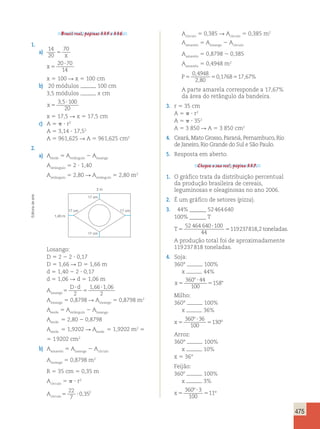 475 
Brasil real, páginas 335 e 336. 
1. 
a) 14 
20 
70 
5 x 
x 5 
20?70 
14 
x 5 100 R x 5 100 cm 
b) 20 módulos 100 cm 
3,5 módulos x cm 
3 5?100 
x 5 
20 
, 
x 5 17,5 R x 5 17,5 cm 
c) A 5  ? r2 
A 5 3,14 ? 17,52 
A 5 961,625 R A 5 961,625 cm2 
2. 
a) Averde 5 Aretângulo 2 Alosango 
Aretângulo 5 2 ? 1,40 
Aretângulo 5 2,80 R Aretângulo 5 2,80 m2 
2 m 
1,40 m 
17 cm 
17 cm 17 cm 
17 cm 
Losango: 
D 5 2 2 2 ? 0,17 
D 5 1,66 R D 5 1,66 m 
d 5 1,40 2 2 ? 0,17 
d 5 1,06 R d 5 1,06 m 
Alosango5 
D ? 
d ? 
2 
5 
1 , 66 1 , 
06 
2 
Alosango 5 0,8798 R Alosango 5 0,8798 m2 
Averde 5 Aretângulo 2 Alosango 
Averde 5 2,80 2 0,8798 
Averde 5 1,9202 R Averde 5 1,9202 m2 5 
5 1 9202 cm2 
b) Aamarelo 5 Alosango 2 Acírculo 
Alosango 5 0,8798 m2 
R 5 35 cm 5 0,35 m 
Acírculo 5  ? r2 
Acírculo5 ? 
22 
7 
0,352 
Acírculo 5 0,385 R Acírculo 5 0,385 m2 
Aamarelo 5 Alosango 2 Acírculo 
Aamarelo 5 0,8798 2 0,385 
Aamarelo 5 0,4948 m2 
P5 5 5 
0 4948 
2 80 
0 1768 17 67 
, 
, 
, , % 
A parte amarela corresponde a 17,67% 
da área do retângulo da bandeira. 
3. r 5 35 cm 
A 5  ? r2 
A 5  ? 352 
A 5 3 850 R A 5 3 850 cm2 
4. Ceará, Mato Grosso, Paraná, Pernambuco, Rio 
de Janeiro, Rio Grande do Sul e São Paulo. 
5. Resposta em aberto. 
Chegou a sua vez!, página 337. 
1. O gráfico trata da distribuição percentual 
da produção brasileira de cereais, 
leguminosas e oleaginosas no ano 2006. 
2. É um gráfico de setores (pizza). 
3. 44% ______ 52 464 640 
100% ______ T 
52 464 640 T5 ? 
100 
5 
toneladas 
44 
119237818,2 . 
A produção total foi de aproximadamente 
119 237 818 toneladas. 
4. Soja: 
360° 100% 
x 44% 
x 5 
8 ? 
5 8 
360 44 
100 
158 
Milho: 
360° 100% 
x 36% 
x 5 
? 
5 
360 36 
100 
130 
º 
º 
Arroz: 
360° 100% 
x 10% 
x 5 36° 
Feijão: 
3608 100% 
x 3% 
x 5 
? 
5 
360 3 
100 
11 
º 
º 
Editoria de arte 
 