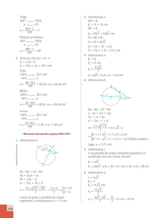 476 
Trigo: 
3608 100% 
x 2% 
x 5 
? 
5 
360 2 
100 
7 
º 
º 
Demais produtos: 
3608 100% 
x 5% 
x 5 
? 
5 
360 5 
100 
18 
º 
º 
5. Área do círculo 5  ? r2 
A 5 3,14 ? 52 
A 5 78,5 R A 5 78,5 cm2 
Soja: 
100% 78,5 cm2 
44% x 
x5 ? 
5 x 5 
cm 
44 78 5 
100 
34 54 34 54 2 , 
, → , 
Milho: 
100% 78,5 cm2 
36% x 
x5 ? 
5 x 5 
cm 
36 78 5 
100 
28 26 28 26 2 , 
, → , 
Arroz: 
100% 78,5 cm2 
10% x 
x5 ? 
5 x 5 
cm 
10 78 5 
100 
7 85 7 85 2 , 
, → , 
Retomando o que aprendeu, páginas 338 a 341. 
1. Alternativa d. 
B 
A 
C 
15  x 
P 
D 
x 
9 cm 
4 cm 
PA ? PB 5 CP ? PD 
36 5 x(15 2 x) 
36 5 15x 2 x2 
x2 2 15x 1 36 5 0 
x 
x 
x 
5 
 2 
5 
 5 
5 
15 225 144 
2 
15 9 
2 
12 
3 
→ 
 
’ 
” 
Como se pede a medida do maior 
segmento, consideramos x 5 12 cm. 
2. Alternativa a. 
AB 5 6 
6 5 R 5 10 cm 
BC 5 4 
 4 2 10 2 
R cm 
5 5 
5 1 
5 1 
D AB BC 
D 
10 10 2 
D 5 10 1 10 ? 1,41 
D 5 24,1 R D 5 24,1 cm 
3. Alternativa a. 
6 5 R 
6 5 8 cm 
a6 
 
3 
5 
6 2 a54 3 56,8→a 5 6,8 cm 
4. Alternativa b. 
B 
D 
O C 2 cm 
x 
x 
x 
x 
P 
A 
PA ? PB 5 PC ? PD 
x ? 2x 5 2(2 1 2x) 
2x2 5 4 1 4x 
x2 2 2x 2 2 5 0 
x 
x 
x 
5 
 1 
5  
5 1 5 1 5 
5 2 5 2 52 
2 4 8 
2 
1 3 
1 3 1 173 2 73 
1 3 1 173 0 
→ 
’ , , 
” , ,73(  
 
x 
x 
x 
5 
 1 
5  
5 1 5 1 5 
5 2 5 2 52 
2 4 8 
2 
1 3 
1 3 1 173 2 73 
1 3 1 173 0 
→ 
’ , , 
” , ,73(Nãoconvém.) 
  
 
Logo, x 5 2,73 cm. 
5. Alternativa c. 
O quadrado de maior tamanho possível é o 
quadrado inscrito nesse círculo. 
 
4 
    
r 
2 
20 2 20 14 28 28 
5 
5 5 ? 5 5 
→ , → → cm 
4 4 4 4 
6. Alternativa d. 
r 5 4 3 
6 5 r 
6 5 4 3 cm 
a6 
 
3 
5 
6 2 4 3 ? 
3 
5 5 → 5 
a a cm 6 6 
2 
12 
2 
5 6 6 
Ilustrações: Editoria de arte 
 