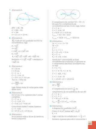 477 
7. Alternativa b. 
T 
arte 
de x 
Editoria 5 cm 
B P 
Ilustrações: A 
8 cm 
(PT)2 5 PA ? PB 
x2 5 8(8 1 10) 
x2 5 144 
x 5 12 R x 5 12 cm 
8. Alternativa b. 
PQ é lado de um quadrado inscrito na 
circunferência; logo: 
 
5 
r 
2 
4 
4 5 
r 
2 
r 5 2 2 → 
r 5 
2 2 
cm 
 
r 
3 
3 
5 
 5 2 2 ? 3 5 2 6 → 
3  
2 6 
cm 
3 
5 
Perímetro 53?2 6 56 6 →Perímetro56 6 cm 
Portanto, a pessoa percorre o contorno de 4 6 →Perímetro56 6 cm 
9. Alternativa d. 
D 5 50 cm 
r 5 25 cm 
C 5 2 ?  ? r 
C 5 2 ? 3,14 ? 25 
C 5 157 R C 5 157 cm 
78,5 m 5 7 850 cm 
n5 5 
7850 
157 
50 
Logo, foram dadas 50 voltas pelas rodas 
desse carro. 
10. Alternativa b. 
De 12 h às 17 h, o ponteiro deu 5 voltas 
completas. 
C 5 2 ?  ? r 
C 5 2 ? 3,14 ? 1,5 
C 5 9,42 R C 5 9,42 cm 
Como foram dadas 5 voltas, fazemos: 
C 5 5 ? 9,42 
C 5 47,10 R C 5 47,10 cm 
11. Alternativa c. 
Se os centros estão a 50 cm de distância, 
temos o esquema: 
10 cm 10 cm 
30 cm 
O comprimento da correia é 50 1 50 1 C, 
em que C é o comprimento da 
circunferência de raio 10 cm. Logo, temos: 
C 5 2 ?  ? r 
C 5 2 ? 3,14 ? 10 
C 5 62,8 R C 5 62,8 cm 
Ccorreia 5 50 1 50 1 62,8 
Ccorreia 5 162,8 R Ccorreia 5 162,8 cm 
12. Alternativa e. 
2x 1 1 1 x 2 3 5 19 
3x 5 21 
x 5 7 
R1 5 2 ? 7 1 1 
R1 5 15 R R1 5 15 m 
R2 5 7 2 3 
R2 5 4 R R2 5 4 m 
Saindo de P, contornando as duas 
circunferências e voltando a P percorre-se 
o comprimento das duas circunferências, 
ou seja: 
C 5 C1 1 C2 
C 5 2 ?  ? R1 1 2 ?  ? R2 
C 5 2 ?  (R1 1 R2) 
C 5 2 ? 3,14 ? 19 
C 5 119,32 R C 5 119,32 m 
13. Alternativa a. 
30 
360 
12 
º 
º 
5 
O comprimento do arco é 1 
12 
do 
comprimento da circunferência de raio AO. 
C 5 2 ?  ? r 
C 5 2 ? 3 ? 5 
C 5 30 R C 5 30 cm 
C C cm arco5 5 arco5 
30 
12 
2,5→ 2,5 
14. Alternativa c. 
A diagonal do quadrado é 6 2 . 
Como d54 tem 2 , os:6 2 2 54 
4 5 6 
Logo, o raio da circunferência é: r5 5 4 
2 
3 
 