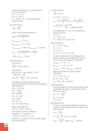 , , , , , , ’ , 
5 5720→ Carco 5 720 m 
478 
semicircunferências, o que equivale a 
2 circunferências: 
D 5 2 ? 2 ?  ? r 
D 5 4 ? 3,14 ? 3 
D 5 37,68 R D 5 37,68 unidades de 
comprimento. 
15. Alternativa d. 
120 
360 
3 
º 
º 
5 
Logo, o arco correspondente a 
120 
circunferência 
º5 . 
3 
Ccircunferência 5 2 ?  ? r 
Ccircunferência 5 2 ? 3 ? 360 
Ccircunferência 5 2 160 R Ccircunferência 5 2 160 m 
Carco 5 circunferência 
3 
2160 
3 
5 5720→ 
circunferência 
2160 
3 
16. Alternativa d. 
Caminho 1: 
2 
2 
p ? 
r 
5 
942 94 2 , → , m 
Caminho 2: 
Arco de 30° 1 Arco de 60° 1 CD 5 
5 Arco 90° 1 CD 
Arco 
p r 
→ 
2 
4 
? 
90 º5 5 
47,1 47,1 
m 
O triângulo COD é retângulo em O, 
portanto, aplicando o teorema de Pitágoras 
nele, obtemos: 
CD2 5 302 1 302 
CD2 5 1 800 
CD 
5 
1 800 
CD 
5 3 ? 2 ? 
5 2 
CD 
5 
30 2 
CD 
5 30 ? 
1 4 
CD 5 42 CD 5 
42 
m 
, 
→ 
Logo, o caminho 2 é: 
47,1 m 1 42 m 5 89,1 m 
Calculamos, então, a diferença: 
Caminho 2 2 Caminho 1 5 
5 94,2 m 2 89,1 m 5 5,1 m 
Portanto, o caminho 1 é 5,1 m mais longo 
que o caminho 2. 
17. Alternativa b. 
0 5 
0 5 
, 
, 
x 
5 1x 
x2 1 0,5x 2 0,5 5 0 
x 
, , , , , , x 
’ x 
” 
5 
2 6 0 5 0 25 2 
2 6 1 
5 
2 6 
5 
2 
0 5 2 25 
2 
0 5 1 5 
2 
→ 
 
x 
x 
x 
5 
2 6 1 
5 
2 6 
5 
2 6 5 
52 
0 5 0 25 2 
2 
0 5 2 25 
2 
0 5 1 5 
2 
0 5 
2 
” 
→ 
(Não convém.) 
 
Considerando x 5 0,5 cm, calculamos a 
área do círculo: 
A 5  ? r2 
A 5 3,14 ? 0,25 
A 5 0,785 R A 5 0,785 cm2 
18. Alternativa a. 
At 5 2 ? AB 1 Aretângulo 
AB 5  ? r2 
AB 5 3,1 ? 52 
AB 5 77,5 R AB 5 77,5 cm2 
Como o comprimento do retângulo é o 
comprimento da circunferência de raio 
5 cm, a área do retângulo é dada por: 
Aretângulo 5 2 ?  ? r ? h 
Aretângulo 5 2 ? 3,1 ? 5 ? 10 
Aretângulo 5 310 R Aretângulo 5 310 cm2 
Agora, calculamos a área total da 
superfície: 
At 5 2 ? AB 1 Aretângulo 
At 5 2 ? 77,5 1 310 
At 5 465 R At 5 465 cm2 
19. Alternativa c. 
A área da figura é a soma das áreas de dois 
quadrados de lado 2 e um quarto de um 
círculo de raio 2: 
A5 ? ? 
2 
4 
2 2 
2 
? p 2 
A 5 8 1 3,14 
A 5 11,14 
20. Alternativa d. 
A área ocupada pelos jardins corresponde 
a quatro vezes o setor de 308, ou seja, a um 
setor de 1208. 
A 
A 
120 
5 360 
º 
º 3 
r 5 d 
2 
60 
2 
5 530→ r 5 30 m 
A120 
302 
3 
p ? 
5 → A1208 5 942 m2 
942 º 5 
 