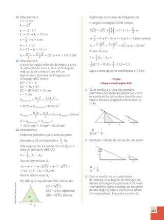 479 
21. Alternativa d. 
r 5 10 cm 
5r 3 
35 10 ? 1,7 
3 5 17 R 5 17 cm 
3 3 r 
a 
→ 5 
5 a5 cm 2 
h 5 5 1 10 
h 5 15 R h 5 15 cm 
b ? 
h 
A 
5 
5 
17 ? 
15 
2 
5 2 
127,5R A 5 127,5 cm2 
22. Alternativa b. 
A área da região colorida de roxo é a área 
do semicírculo mais a área do triângulo 
retângulo de catetos 6 cm e 8 cm. 
Aplicando o teorema de Pitágoras no 
triângulo ABC, temos: 
BC2 5 62 1 82 
BC2 5 36 1 64 
BC 5 10 R BC 5 10 cm 
r 5 5 cm 
A 
 ? 
r 
semicírculo5 5 
A semicírculo 
? 
5 5 
2 3 14 5 
2 
2 
2 
39 25 
, 
⇒ ⇒ ⇒ 6 6 
, → 39 25 
? 
 ? 
semicírculo5 2 
A semicírculo 
6 8 
2 
24 24 
2 2 
, cm2 
A 
b h 
r 
triângulo5 5 
A c triângulo 
? 
5 → 5 m2 
r 
A semicírculo 
 ? 
5 
? 
5 5 
2 3 14 5 
2 
2 
2 
39 25 
, 
, → 39 25 
2 
6 8 
2 
A 
24 24 
, cm2 
h 
A c triângulo 
5 
? 
5 
5 → 5 m2 
? 
5 5 
2 3 14 5 
2 
2 
2 
39 25 
, 
, → 39 25 
? 
2 
6 8 
2 
24 24 
, cm2 
A 
b h 
triângulo5 5 
A c triângulo 
? 
5 → 5 m2 
A 5 Asemicírculo 1 Atriângulo 5 
5 39,25 cm2 1 24 cm2 5 63,25 cm2 
23. Alternativa c. 
Podemos perceber que a área da parte 
procurada (S) corresponde a 
1 
3 
da 
diferença entre a área do círculo (A1) e a 
área do triângulo ABC (A2) 
S 5 
1 
3 
(A1 2 A2) 
Vamos determinar A1: 
A r 
2 3 2 3 
5 ? 5 ? 5  ? ? 5 
A m 
1 
2 2 2 2 
1 
2 
3 1 4 3 37 2 
5 ? ? 
( ) ( ) 
, →  , 
Vamos determinar A2: 
No triângulo equilátero ABC, vemos ter: 
OC 5 
2 3 
m 
OM 5 
3 
m apótema 
AM 5 
3 3 
m altura 
( ) 
( ) 
Aplicando o teorema de Pitágoras no 
triângulo retângulo OCM, temos: 
(2 3 ) ( 3 ) 
  
  
  
⇒ ⇒ 
5 1 ? 5 1 
2 
2 3 3 
4 
4 
9 36 
2 
3 
2 
2 
2 
5 5 5 
 
  
3 3 
2 
3 3 
2 
ou  
não convém 
 
52 
9 3 15 3 2 2 
2 
A 5 
A m 
? 
5 
? 
5 
( ) 
, 
6 ⇒  
Assim, temos: 
S5 A 2 A 5 
2 5 ? 5 
1 
3 
1 
3 
372 15 3 
1 
3 
219 73 
1 2 ( ) 
( , , ) , , 
Logo, a área da parte sombreada é 7,3 m2. 
Projeto 
Chegou a sua vez!, página 347. 
1. Tales mediu a altura das grandes 
pirâmides por meio da proporção entre 
as sombras da pirâmide e usando uma 
estaca fincada perpendicularmente ao 
chão. 
c 
S b 
B 
H 
H 
B S 
c 
5 
1 b 
2. Exemplo: cálculo da altura de um poste. 
h 
c 
a b 
H 
a 
c 
b 5 
3. Com o auxílio de um astrolábio, 
determina-se o ângulo de elevação da 
árvore. Em seguida, aplica-se a fórmula 
conveniente (seno, cosseno ou tangente 
de um ângulo) para o cálculo da altura 
correspondente. Resposta em aberto. 
Ilustrações: Editoria de arte M 
C 
A 
B 
O 
2 
 