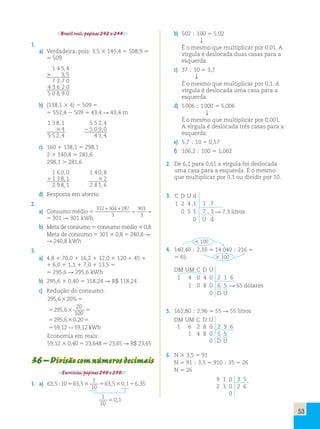 53 
Brasil real, páginas 242 a 244. 
1. 
a) Verdadeira, pois: 3,5 3 145,4 5 508,9 . 
. 509 
1 4 5, 4 
3 3, 5 
7 2 7 0 
4 3 6 2 0 
5 0 8, 9 0 
b) (138,1 3 4) 2 509 5 
5 552,4 2 509 5 43,4  43,4 m 
1 3 8,1 5 5 2,4 
3 4 2 5 0 9,0 
5 5 2,4 4 3,4 
c) 160 1 138,1 5 298,1 
2 3 140,8 5 281,6 
298,1  281,6 
1 6 0,0 1 4 0,8 
1 1 3 8,1 3 2 
2 9 8,1 2 8 1,6 
d) Resposta em aberto. 
2. 
a) Consumo médio 5 
312 304 287 
3 
903 
3 
301 301 
+ + 
= = → 
5 301  301 kWh 
b) Meta de consumo 5 consumo médio 3 0,8 
Meta de consumo 5 301 3 0,8 5 240,8  
 240,8 kWh 
3. 
a) 4,8 1 70,0 1 16,2 1 12,0 1 120 1 45 1 
1 6,0 1 1,1 1 7,0 1 13,5 5 
5 295,6  295,6 kWh 
b) 295,6 3 0,40 5 118,24  R$ 118,24 
c) Redução do consumo: 
2956 20 
295 6 20 
, % 
, 
, , 
, , 
5 
5 5 
100 
5 5 
5 → kWh 
Economia em reais: 
59,12 3 0,40 5 23,648  23,65  R$ 23,65 
3 
3 
3 
2956 020 
59 12 59 12 
36 – Divisão com números decimais 
Exercícios, páginas 249 e 250. 
1. a) 63 5 10 63 5 
1 
10 
, ; 5 , 3 563,530,156,35 
1 
10 
50,1 
b) 502 ; 100 5 5,02 
 
É o mesmo que multiplicar por 0,01. A 
vírgula é deslocada duas casas para a 
esquerda. 
c) 37 ; 10 5 3,7 
 
É o mesmo que multiplicar por 0,1. A 
vírgula é deslocada uma casa para a 
esquerda. 
d) 5 006 ; 1 000 5 5,006 
 
É o mesmo que multiplicar por 0,001. 
A vírgula é deslocada três casas para a 
esquerda. 
e) 5,7 ; 10 5 0,57 
f) 106,2 ; 100 5 1,062 
2. De 6,1 para 0,61 a vírgula foi deslocada 
uma casa para a esquerda. É o mesmo 
que multiplicar por 0,1 ou dividir por 10. 
3. C D U d 
1 2 4 ,1 1 7 
0 5 1 7 , 3  7,3 litros 
0 U d 
4. 
3 100 
140,40 ; 2,16 5 14 040 ; 216 5 
5 65 3 100 
DM UM C D U 
1 4 0 4 0 2 1 6 
1 0 8 0 6 5  65 dólares 
0 D U 
5. 162,80 ; 2,96 5 55  55 litros 
DM UM C D U 
1 6 2 8 0 2 9 6 
1 4 8 0 5 5 
0 D U 
6. N 3 3,5 5 91 
N 5 91 ; 3,5 5 910 ; 35 5 26 
N 5 26 
9 1 0 3 5 
2 1 0 2 6 
0 
[ 
[ 
 