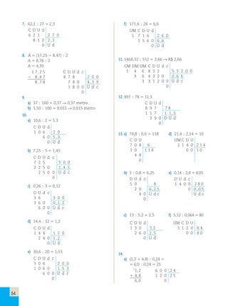 54 
7. 62,1 ; 27 5 2,3 
C D U d 
6 2 1 2 7 0 
8 1 0 2 , 3 
0 U d 
8. A 5 (17,25 2 8,47) ; 2 
A 5 8,78 ; 2 
A 5 4,39 
1 7 , 2 5 
2 8 , 4 7 
8 , 7 8 
9. 
a) 37 ; 100 5 0,37  0,37 metro 
b) 1,50 ; 100 5 0,015  0,015 metro 
10. 
a) 10,6 ; 2 5 5,3 
C D U d 
1 0 6 2 0 
6 0 5 , 3 
0 U d 
b) 7,25 ; 5 5 1,45 
C D U d c 
7 2 5 5 0 0 
2 2 5 0 1 , 4 5 
2 5 0 0 U d c 
0 
c) 0,36 ; 3 5 0,12 
D U d c 
3 6 3 0 0 
3 6 0 0 , 1 2 
6 0 0 U d c 
0 
d) 14,4 ; 12 5 1,2 
C D U d 
1 4 4 1 2 0 
2 4 0 1 , 2 
0 U d 
e) 30,6 ; 20 5 1,53 
C D U d c 
3 0 6 2 0 0 
1 0 6 0 1 , 5 3 
6 0 0 U d c 
0 
f ) 171,6 ; 26 5 6,6 
UM C D U d 
1 7 1 6 2 6 0 
1 5 6 0 6 , 6 
0 U d 
11. 1468,32 ; 552 5 2,66  R$ 2,66 
CM DM UM C D U d c 
1 4 6 8 3 2 5 5 2 0 0 
3 6 4 3 2 0 2 , 6 6 
3 3 1 2 0 0 U d c 
0 
12. 897 ; 78 5 11,5 
C D U d 
8 9 7 7 8 
1 1 7 1 1 , 5 
3 9 0 D U d 
0 
13. a) 70,8 ; 0,6 5 118 d) 21,4 ; 2,14 5 10 
C D U UMC D U 
7 0 8 6 2 1 4 0 2 1 4 
1 0 1 1 8 0 0 1 0 
4 8 
0 
b) 5 ; 0,8 5 6,25 e) 0,14 ; 2,8 5 0,05 
D U d c 
5 0 8 
2 0 6 , 2 5 
4 0 U d c 
0 
c) 13 ; 5,2 5 2,5 f) 5,12 ; 0,064 5 80 
C D U d UM C D U 
1 3 0 5 2 5 1 2 0 6 4 
2 6 0 2 , 5 0 0 8 0 
0 U d 
14. 
a) (1,2 1 4,8) ; 0,24 5 
5 6,0 ; 0,24 5 25 
11,2 6 0 0 2 4 
1 4,8 1 2 0 2 5 
6,0 0 
C D U d c 
8 7 8 2 0 0 
7 8 0 4 , 3 9 
1 8 0 0 U d c 
0 
D U d c 
1 4 0 0 2 8 0 
0 0 , 0 5 
U d c 
 