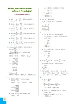 56 
37 – Os números decimais e o 
cálculo de porcentagens 
Exercícios, páginas 252 e 253. 
1. 
a) 3 
3 
100 
%5 e 
3 
100 
50,03, então 3% 5 
5 0,03 
b) 16 
16 
100 
%5 e 
16 
100 
50,16, então 16% 5 
5 0,16 
c) 21 
21 
100 
%5 e 21 
100 
50,21, então 21% 5 
5 0,21 
d) 42 
42 
100 
%5 e 
42 
100 
50,42, então 42% 5 
5 0,42 
e) 55 
55 
100 
%5 e 
55 
100 
50,55, então 55% 5 
5 0,55 
f) 150 
150 
100 
%5 e 
150 
100 
51,50, então 150%  
5 1,50 
2. Custo atual: 980,00 1 15% de 980,00 
15 
150 
100 
%5 50,15 
15% de R$ 980,00 é o mesmo que 
980,00 3 0,15: 
980,00 3 0,15 5 147,0000 5 147,00 
9 8 0,0 0 
3 0,1 5 
4 9 0 0 0 0 
1 9 8 0 0 0 0 
1 4 7,0 0 0 0 
9 8 0,0 0 
1 1 4 7,0 0 
1 1 2 7,0 0 
Custo atual: 
980,00 1 147,00 5 1 127,00  R$ 1 127,00 
3. 
a) 51% de 3 340 é o mesmo que 
0,51 3 3 340: 
0,51 3 3 340 5 1 703,40 5 1 703,4 
3 3 4 0 
3 0,5 1 
3 3 4 0 
1 1 6 7 0 0 0 
1 7 0 3,4 0 
b) 120% de 2 500 é o mesmo que 
1,20 3 2 500: 
1,20 3 2 500 5 3 000,00 5 3 000 
2 5 0 0 
3 1,2 0 
5 0 0 0 0 
1 2 5 0 0 0 0 
3 0 0 0,0 0 
4. 35% de 1 020 telhas 
1 020 3 0,35 5 357  357 telhas 
1 0 2 0 
3 0,3 5 
5 1 0 0 
1 3 0 6 0 0 
3 5 7,0 0 
5. 
a) 85% de 16,8 metros quadrados 
16,8 3 0,85 5 14,280 5 14,28 metros 
quadrados 
1 6,8 
3 0,8 5 
8 4 0 
1 1 3 4 4 0 
1 4,2 8 0 
b) 16,8 2 14,28 5 2,52  2,52 metros 
q uadrados 
1 6, 8 0 
2 1 4, 2 8 
2, 5 2 
6. 8 
8 
100 
%5 50,08 40 
40 
100 
%5 50,40 
8% de 40% 5 0,08 3 0,40 5 0,032 
0,0 8 
3 0,4 0 
0,0 3 2 0 
7. (3% de 250) 1 (7% de 150) 2 (4% de 90) 5 
5 (0,03 3 250) 1 (0,07 3 150) 2 (0,04 3 90) 5 
5 7,5 1 10,5 2 3,6 5 18,0 2 3,6 5 14,4 
8. 
a) 88  100% 
x  35% 
88 100 
x 35 5 → x 5 
⋅ → 
88 35 
100 
 x 5 30,80  R$ 30,80 
b) uma calça  R$ 88,00 2 R$ 30,80 5 
5 R$ 57,20 
duas calças  2 3 R$ 57,20 5 
5 R$ 114,40 
 