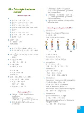 57 
38 – Potenciação de números 
decimais 
Exercícios, página 253. 
1. 
a) (3,7)2  3,7  3,7  13,69 
b) (0,6)3  0,6  0,6  0,6  0,216 
c) (2,5)2  2,5  2,5  6,25 
d) (0,3)4  0,3  0,3  0,3  0,3  0,0081 
e) (2,4)0  1 
f) (4,1)2  4,1  4,1  16,81 
g) (1,5)3  1,5  1,5  1,5  3,375 
h) (3,02)1  3,02 
2. (0,4)3  0,064 
1  0,064  0,936 
Falta 0,936. 
3. 
a) (1,2)2  (0,9)2  1,44  0,81  2,25 
b) (1,2  0,9)2  (2,1)2  2,1  2,1  4,41 
4. 5 
5 
100 
% 0,05 e (0,05)2  0,05  0,05  
 0,0025 
5. x  (0,6)2  (0,8)2 
x  3,6  6,4  1,0  1 
6. a  4  (0,4)2 
a  4  0,16  25 
b  0,4  42 
b  0,4  16  6,4 
Logo, a  b. 
7. (0,8  0,15  0,3)3  5,4  (0,5)2  
 (0,8  0,5)3  5,4  0,25  
 (0,3)3  5,4  0,25  
 0,027  5,4  0,25  
 0,005  0,25  0,255 
Brasil real, página 254. 
a) 11% de 1 290 692,5 quilômetros 
quadrados 
1 290 692,5  0,11  141 976,17  
 141 976,17 quilômetros quadrados 
b) 7,3% de 1 290 692,5 quilômetros 
quadrados 
1 290 692,5  0,073  94 220,552  
 94 220,552 quilômetros quadrados, 
aproximadamente 
c) 1 290 692,5  94 220,552  1 196 472  
 1 196 472 quilômetros quadrados, 
aproximadamente 
d) Espírito Santo, Paraná, Rio de Janeiro e 
Santa Catarina. 
Retomando o que aprendeu, páginas 255 e 256. 
1. Alternativa c. 
Espaço ocupado pelas 16 pessoas: 
16  0,30  4,8 
Espaço entre as 16 pessoas: 
1a 2a 3a 15a 16a 
... 
1 2 15 
15  0,55  8,25 
Comprimento da fila: 
4,8  8,25  13,05  13,05 m 
2. Alternativa b. 
52  3  (4,1  1,8)  
 52  3  2,3  52  6,9  45,1 
3. Alternativa c. 
5,00  (3  0,20  1,50)  
 5,00  (0,60  1,50)  
 5,00  2,10  2,90  R$ 2,90 
4. Alternativa e. 
Pessoas com curso universitário completo: 
75% de 320; logo, 0,75  320 
0,75  320  240  240 pessoas 
Total de pessoas do grupo: 320 
Pessoas sem curso universitário completo: 
320  240  80  80 pessoas 
5. Alternativa a. 
Quantidade de vinho na pipa: 
63  0,7  44,1  44,1 litros 
Quantidade de garrafas de 0,9 litro que a 
pipa pode encher: 
44,1  0,9  49  49 garrafas 
Editoria de arte 
 
