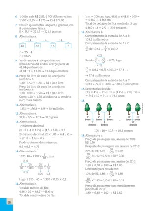 58 
6. 1 dólar vale R$ 2,85, 1 500 dólares valem: 
1 500 3 2,85 5 4 275  R$ 4 275,00 
7. Em um quilômetro lança 27,7 gramas, em 
8 quilômetros lança: 
8 3 27,7 5 221,6  221,6 gramas 
8. Alternativa a. 
; 4 ; 4 ; 4 
40 10 2,5 ? 
? 5 2,5 ; 4 
? 5 0,625 
9. Valdir andou 41,04 quilômetros. 
Irmão de Valdir andou a terça parte de 
41,04 quilômetros: 
41,04 ; 3 5 13,68  13,68 quilômetros 
10. Preço do litro de suco de laranja na 
indústria A: 
1,80 ; 1,50 5 1,20  R$ 1,20 o litro 
Preço do litro de suco de laranja na 
indústria B: 
1,20 ; 0,80 5 1,50  R$ 1,50 o litro 
Como 1,20  1,50, a indústria A vende o 
suco mais barato. 
11. Alternativa b. 
185,8 2 176,9 5 8,9  8,9 milhões 
12. Alternativa a. 
37,8 2 0,5 5 37,3  37,3 graus 
13. Alternativa d. 
1o número decimal 
(9 ; 2 1 4 3 1,25) 5 (4,5 1 5,0) 5 9,5 
2o número decimal: (2 3 1,05 2 6,4 ; 4) 5 
5 (2,10 2 1,6) 5 0,5 
Produto desses dois números: 
9,5 3 0,5 5 4,75 
14. Alternativa b. 
1320 40 1320 
1 
40 
; 5 3 , mas 
3 25 
1 
40 
25 
1000 
25 
100 
1 
10 
5 5 3 
3 25   
0,25 0,1 
Logo: 1 320 ; 40 5 1 320 3 0,25 3 0,1. 
15. Alternativa b. 
Total de metros de fita: 
4,86 3 10 5 48,6  48,6 m 
Total de centímetros de fita: 
1 m 5 100 cm; logo, 48,6 m é 48,6 3 100 5 
5 4 860  4 860 cm 
Total de pedaços de fita medindo 18 cm: 
4 860 ; 18 5 270  270 pedaços 
16. Alternativa b. 
Comprimento da estrada de A a B: 
103,2 quilômetros 
Comprimento da estrada de B a C: 
3 
4 de 103,2  
3 
4 3 103,2 
3 25 
Sendo 
3 
4 
75 
100 
5 50,75, logo: 
3 25 
3 
4 
3103,250,753103,2577,4  
 77,4 quilômetros 
Comprimento da estrada de A a C: 
103,2 + 77,4 5 180,6  180,6 quilômetros 
17. Expectativa de vida: 
(3,5 3 416 2 715) ; 10 5 (1 456 2 715) ; 10 5 
5 741 ; 10 5 74,1  74,1 anos 
18. 
1a 2a 3a 10a 11a 
árvore árvore árvore ... árvore árvore 
1a 2a 10a 
distância distância distância 
105 ; 10 5 10,5  10,5 metros 
19. Alternativa c. 
Preço da passagem em janeiro de 2009: 
R$ 1,50 
Reajuste da passagem em janeiro de 2010: 
20% de R$ 1,50  
20 
100 
31,50 
20 
100 
31,5050,2031,5050,30 
Preço da passagem em janeiro de 2010: 
1,50 1 0,30 5 1,80  R$ 1,80 
Desconto para estudante: 
10% de R$ 1,80  
10 
100 
31,80 
10 
100 
31,8050,1031,8050,18 
Preço da passagem para estudante em 
janeiro de 2010: 
1,80 2 0,18 5 1,62  R$ 1,62 
Editoria de arte 
 