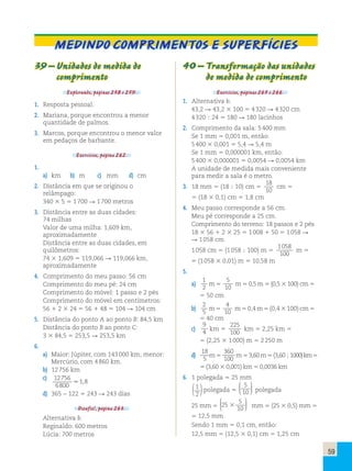 59 
Medindo comprimentos e superfícies 
39 – Unidades de medida de 
comprimento 
Explorando, páginas 258 e 259. 
1. Resposta pessoal. 
2. Mariana, porque encontrou a menor 
quantidade de palmos. 
3. Marcos, porque encontrou o menor valor 
em pedaços de barbante. 
Exercícios, página 262. 
1. 
a) km b) m c) mm d) cm 
2. Distância em que se originou o 
relâmpago: 
340 3 5 5 1 700 R 1 700 metros 
3. Distância entre as duas cidades: 
74 milhas 
Valor de uma milha: 1,609 km, 
aproximadamente 
Distância entre as duas cidades, em 
quilômetros: 
74 3 1,609 5 119,066 R 119,066 km, 
aproximadamente 
4. Comprimento do meu passo: 56 cm 
Comprimento do meu pé: 24 cm 
Comprimento do móvel: 1 passo e 2 pés 
Comprimento do móvel em centímetros: 
56 1 2 3 24 5 56 1 48 5 104 R 104 cm 
5. Distância do ponto A ao ponto B: 84,5 km 
Distância do ponto B ao ponto C: 
3 3 84,5 5 253,5 R 253,5 km 
6. 
a) Maior: Júpiter, com 143 000 km; menor: 
Mercúrio, com 4 860 km. 
b) 12 756 km 
c) 12756 
6800 
.1,8 
d) 365 − 122 5 243 R 243 dias 
Desafio!, página 263. 
Alternativa b. 
Reginaldo: 600 metros 
Lúcia: 700 metros 
40 – Transformação das unidades 
de medida de comprimento 
Exercícios, páginas 265 e 266. 
1. Alternativa b. 
43,2 R 43,2 3 100 5 4 320 R 4 320 cm 
4 320 ; 24 5 180 R 180 lacinhos 
2. Comprimento da sala: 5 400 mm 
Se 1 mm 5 0,001 m, então: 
5 400 3 0,001 5 5,4 R 5,4 m 
Se 1 mm 5 0,000001 km, então: 
5 400 3 0,000001 5 0,0054 R 0,0054 km 
A unidade de medida mais conveniente 
para medir a sala é o metro. 
3. 18 mm 5 (18 ; 10) cm 5 
18 
10 
cm 5 
5 (18 3 0,1) cm 5 1,8 cm 
4. Meu passo corresponde a 56 cm. 
Meu pé corresponde a 25 cm. 
Comprimento do terreno: 18 passos e 2 pés 
18 3 56 1 2 3 25 5 1 008 1 50 5 1 058 R 
R 1 058 cm 
1 058 cm 5 (1 058 ; 100) m 5 
1058 
100 
m 5 
5 (1 058 3 0,01) m 5 10,58 m 
5. 
a) 
1 
2 m 5 
5 
10 m 5 0,5 m 5 (0,5 3 100) cm 5 
5 50 cm 
b) 
2 
5 m 5 
4 
10 m 5 0,4 m 5 (0,4 3 100) cm 5 
5 40 cm 
c) 
9 
4 km 5 
225 
100 km 5 2,25 km 5 
5 (2,25 3 1 000) m 5 2 250 m 
d) 
18 
5 m 5 
360 
100 m 5 3,60 m 5 (3,60 ; 1 000) km 5 
5 (3,60 3 0,001) km 5 0,0036 km 
6. 1 polegada 5 25 mm 
1 
2 ( )polegada 5 
5 
10 
 
  
 
  
polegada 
25 mm 5 25 5 
10 
3 
 
  
 
  
mm 5 (25 3 0,5) mm 5 
5 12,5 mm 
Sendo 1 mm 5 0,1 cm, então: 
12,5 mm 5 (12,5 3 0,1) cm 5 1,25 cm 
 