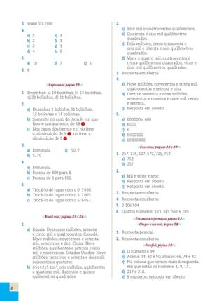 6 
3. www.fifa.com 
4. 
a) 5 e) 3 
b) 2 f) 1 
c) 2 g) 1 
d) 4 h) 0 
5. 
a) 10 b) 7 c) 1 
6. 6 
Explorando, página 22. 
1. Desenhar: a) 10 bolinhas, b) 13 bolinhas, 
c) 21 bolinhas, d) 11 bolinhas. 
2. 
a) Desenhar 1 bolinha, 31 bolinhas, 
12 bolinhas e 11 bolinhas. 
b) Somente no caso do item b, em que 
houve um aumento de 18 . 
c) Nos casos dos itens a e c. No item 
a, diminuição de 9 ; no item c, 
diminuição de 9 . 
3. 
a) Diminuiu. c) 50; 7 
b) 5; 70 
4. 
a) Diminuiu. 
b) Passou de 800 para 8. 
c) Passou de 1 para 100. 
5. 
a) Trocá-lo de lugar com o 0; 7 650. 
b) Trocá-lo de lugar com o 5; 7 065. 
c) Trocá-lo de lugar com o 6; 6 057. 
Brasil real, páginas 25 e 26. 
1. 
a) Rússia: Dezessete milhões, setenta 
e cinco mil e quatrocentos. Canadá: 
Nove milhões, novecentos e setenta 
mil, seiscentos e dez. China: Nove 
milhões, quinhentos e setenta e dois 
mil e novecentos. Estados Unidos: Nove 
milhões, trezentos e setenta e dois mil, 
seiscentos e quatorze. 
b) 8 514 215 km2; oito milhões, quinhentos 
e quatorze mil, duzentos e quinze 
quilômetros quadrados 
2. 
a) Sete mil e quatrocentos quilômetros. 
b) Quarenta e oito mil quilômetros 
quadrados. 
c) Dois milhões, cento e sessenta e 
seis mil e oitenta e seis quilômetros 
quadrados. 
d) Vinte e quatro mil, quatrocentos e 
trinta quilômetros quadrados; vinte e 
dois mil quilômetros quadrados. 
3. Resposta em aberto. 
4. 
a) Nove milhões, novecentos e trinta mil, 
quatrocentos e setenta e oito. 
b) Cento e sessenta e nove milhões, 
setecentos e noventa e nove mil, cento 
e setenta. 
c) Resposta em aberto. 
5. 
a) 600 000 e 600 
b) 6 000 
c) 6 
d) 6 000 000 
e) 60 000 000 
Exercícios, páginas 26 e 27. 
1. 257, 275, 527, 572, 725, 752 
a) 752 
b) 257 
2. 
a) Mil e vinte e sete. 
b) Resposta em aberto. 
c) Resposta em aberto. 
3. Resposta em aberto. 
4. Resposta em aberto. 
5. 2 106 504 
6. Quatro números: 123, 345, 567 e 789. 
Tratando a informação, página 27. 
Chegou a sua vez!, página 28. 
1. Resposta pessoal. 
2. Resposta em aberto. 
Desafio!, página 28. 
a) O número é 99. 
b) Acima: 34, 42 e 50; abaixo: 66, 74 e 82. 
c) Na coluna que vemos mais à esquerda, 
em que estão os números 1, 9, 17... 
d) 217 e 218. 
e) 8 números; resposta em aberto. 
 