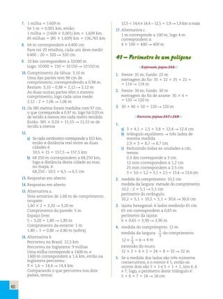 60 
7. 1 milha 5 1 609 m 
Se 1 m 5 0,001 km, então: 
1 milha 5 (1 609 3 0,001) km 5 1,609 km 
85 milhas 5 (85 3 1,609) km 5 136,765 km 
8. 64 m correspondem a 6 400 cm 
Para ter 20 retalhos, cada um deve medir: 
6 400 ; 20 5 320 R 320 cm 
9. 10 km correspondem a 10 000 m 
Logo: 10 000 1 150 5 10 150 R 10 150 m 
10. Comprimento da tábua: 3,10 m 
Uma das partes tem 98 cm de 
comprimento, correspondendo a 0,98 m. 
Restam: 3,10 − 0,98 5 2,12 R 2,12 m 
As duas outras partes têm o mesmo 
comprimento, logo cada uma mede: 
2,12 ; 2 5 1,06 R 1,06 m 
11. Os 385 metros foram medidos com 97 cm, 
o que corresponde a 0,97 m, logo há 0,03 m 
de tecido a menos em cada metro vendido. 
Então: 385 3 0,03 5 11,55 R 11,55 m de 
tecido a menos 
12. 
a) Se cada centímetro corresponde a 10,5 km, 
então a distância real entre as duas 
cidades é: 
10,5 3 15 5 157,5 R 157,5 km 
b) 68 250 m correspondem a 68,250 km, 
logo a distância desta cidade ao mar, 
no mapa, é: 
68,250 ; 10,5 5 6,5 R 6,5 cm 
13. Respostas em aberto. 
14. Respostas em aberto. 
15. Alternativa a. 
Dois armários de 1,60 m de comprimento 
ocupam: 
1,60 3 2 5 3,20 R 3,20 m 
Comprimento da parede: 5 m 
Espaço livre: 
5 − 3,20 5 1,80 R 1,80 m 
Comprimento da estante: 1 m 
1,80 − 1 5 0,80 R 0,80 m (sobra) 
16. Alternativa b. 
Percorreu no Brasil: 12,5 km 
Percorreu na Inglaterra: 9 milhas 
Uma milha corresponde a 1 600 m, e 
1 600 m correspondem a 1,6 km, então na 
Inglaterra percorreu: 
9 3 1,6 5 14,4 R 14,4 km 
Comparando o que percorreu nos dois 
países, temos: 
12,5 , 14,4 e 14,4 − 12,5 5 1,9 R 1,9 km a mais 
17. Alternativa c. 
1 m corresponde a 100 m, logo 4 m 
correspondem a: 
4 3 100 5 400 R 400 m 
41 – Perímetro de um polígono 
Explorando, página 266. 
1. frente: 35 m; fundo: 22 m 
metragem do fio: 35 1 22 1 35 1 22 5 
5 114 R 114 m 
2. frente: 30 m; fundo: 30 m 
metragem do fio de arame: 30 3 4 5 
5 120 R 120 m 
3. 30 1 40 1 50 5 120 R 120 m 
Exercícios, páginas 267 e 268. 
1. 
a) 3 1 4,1 1 1,5 1 3,8 5 12,4 R 12,4 cm 
b) triângulo equilátero R três lados de 
mesma medida 
2,9 3 3 5 8,7 R 8,7 cm 
c) Reduzindo todas as unidades a cm, 
temos: 
0,3 dm corresponde a 3 cm 
12 mm correspondem a 1,2 cm 
25 mm correspondem a 2,5 cm 
3 1 3,6 1 1,2 1 3,1 1 2,5 5 13,4 R 13,4 cm 
2. medida do comprimento: 10,2 cm 
medida da largura: metade do comprimento 
10,2 ; 2 5 5,1 R 5,1 cm 
perímetro do retângulo: 
10,2 1 5,1 1 10,2 1 5,1 5 30,6 R 30,6 cm 
3. lajota hexagonal: 6 lados medindo 65 cm 
65 cm correspondem a 0,65 m 
perímetro da lajota: 
6 3 0,65 5 3,90 R 3,90 m 
4. medida do comprimento: 12 m 
medida da largura: 
1 
3 
do comprimento 
12 
1 
3 
3 54R 4 m 
extensão do muro: 
12 3 2 1 4 3 2 5 24 1 8 5 32 R 32 m 
5. Se a medida dos lados são três números 
consecutivos, e o menor é 5, então os 
outros dois são 5 1 1 e 5 1 1 1 1, isto é, 6 
e 7; logo, o perímetro deste triângulo é: 
5 1 6 1 7 5 18 R 18 cm 
 