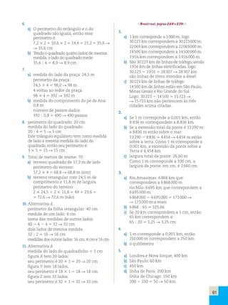 61 
6. 
a) O perímetro do retângulo e o do 
quadrado são iguais, então esse 
perímetro é: 
7,2 3 2 1 10,6 3 2 5 14,4 1 21,2 5 35,6 R 
R 35,6 cm 
b) Tendo o quadrado quatro lados de mesma 
medida, o lado do quadrado mede: 
35,6 ; 4 5 8,9 R 8,9 cm 
7. 
a) medida do lado da praça: 24,5 m 
perímetro da praça: 
24,5 3 4 5 98,0 R 98 m 
4 voltas ao redor da praça: 
98 3 4 5 392 R 392 m 
b) medida do comprimento do pé de Ana: 
0,8 m 
número de passos dados: 
392 ; 0,8 5 490 R 490 passos 
8. perímetro do quadrado: 20 cm 
medida do lado do quadrado: 
20 ; 4 5 5 R 5 cm 
Este triângulo equilátero tem como medida 
de lado a mesma medida do lado do 
quadrado, então seu perímetro é: 
3 3 5 5 15 R 15 cm 
9. Total de metros de arame: 70 
a) terreno quadrado de 17,2 m de lado 
perímetro do terreno: 
17,2 3 4 5 68,8 R 68,8 m (sim) 
b) terreno retangular com 24,5 m de 
comprimento e 11,8 m de largura 
perímetro do terreno: 
2 3 24,5 1 2 3 11,8 5 49 1 23,6 5 
5 72,6 R 72,6 m (não) 
10. Alternativa d. 
perímetro da folha retangular: 40 cm 
medida de um lado: 4 cm 
soma das medidas de outros lados: 
40 2 4 2 4 5 32 R 32 cm 
dois lados de mesma medida: 
32 ; 2 5 16 R 16 cm 
medidas dos outros lados: 16 cm, 4 cm e 16 cm 
11. Alternativa d. 
medida do lado do quadradinho 5 1 cm 
figura X tem 20 lados: 
seu perímetro é 20 3 1 5 20 R 20 cm 
figura Y tem 18 lados: 
seu perímetro é 18 3 1 5 18 R 18 cm 
figura Z tem 32 lados: 
seu perímetro é 32 3 1 5 32 R 32 cm 
Brasil real, página 269 e 270. 
1. 
a) 1 km corresponde a 1 000 m, logo 
30 223 km correspondem a 30 223 000 m. 
22 069 km correspondem a 22 069 000 m. 
14 500 km correspondem a 14 500 000 m. 
1 916 km correspondem a 1 916 000 m. 
b) São 30 223 km de linhas de tráfego, sendo 
1 916 km de linhas eletrificadas, logo: 
30 223 2 1 916 5 28 307 R 28 307 km 
são linhas de trens movidos a diesel. 
c) 30 223 km de linhas de tráfego 
14 500 km de linhas estão em São Paulo, 
Minas Gerais e Rio Grande do Sul 
Logo: 30 223 2 14 500 5 15 723 R 
R 15 723 km não pertencem às três 
cidades acima citadas. 
2. 
a) Se 1 m corresponde a 0,001 km, então 
8 836 m correspondem a 8,836 km. 
b) Se a extensão total da ponte é 13 290 m 
e 8 836 m estão sobre o mar: 
13 290 2 8 836 5 4 454 R 4 454 m estão 
sobre a terra. Como 1 m corresponde a 
0,001 km, a extensão da ponte sobre a 
Terra é 4,454 km. 
c) largura total da ponte: 26,60 m 
Como 1 m corresponde a 100 cm, a 
largura da ponte, em cm, é 2 660 cm. 
3. 
a) Rio Amazonas: 6 868 km que 
correspondem a 6 868 000 m. 
rio Nilo: 6 695 km que correspondem a 
6 695 000 m. 
6 868 000 2 6 695 000 5 173 000 R 
R 173 000 m a mais 
b) 6 868 ; 65 . 105,66 
c) Se 20 km correspondem a 1 cm, então 
65 km correspondem a: 
65 ; 20 5 3,25 R 3,25 cm 
4. 
a) 1 m corresponde a 0,001 km, então 
250 000 m correspondem a 250 km 
b) o quilômetro 
5. 
a) Londres e Nova Iorque; 400 km 
b) São Paulo; 60 km 
c) 450 km 
d) linha de Paris: 200 km 
linha de Chicago: 150 km 
200 2 150 5 50 R 50 km 
 