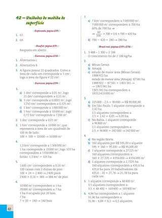 62 
42 – Unidades de medida de 
superfície 
Explorando, página 271. 
1. 61 
2. 69 
Desafio!, página 271. 
Resposta em aberto. 
Exercícios, página 272. 
1. Alternativa c. 
2. Alternativa b. 
3. A figura possui 22 quadrados. Como a 
área de cada um corresponde a 1 cm2, 
logo a área da figura é 22 cm2. 
Exercícios, página 274. 
1. 
a) 1 dm2 corresponde a 0,01 m2, logo 
21 dm2 correspondem a 0,21 m2. 
b) 1 cm2 corresponde a 0,0001 m2, logo 
1 250 cm2 correspondem a 0,125 m2. 
c) 1 km2 corresponde a 1 000 000 m2. 
d) 1 hm2 corresponde a 10 000 m2, logo 
0,72 hm2 corresponde a 7 200 m2. 
2. 1 dm2 corresponde a 0,01 m2. 
3. 1 hm2 corresponde a 10 000 m2, que 
representa a área de um quadrado de 
100 m de lado: 
100 3 100 5 10 000 R 10 000 m2 
4. 
1,3 km2 corresponde a 1 300 000 m2. 
1 ha corresponde a 10 000 m2, logo 103 ha 
correspondem a 1 030 000 m2. 
Então: 1,3 km2  103 ha 
5. 
1 600 cm2 correspondem a 0,16 m2. 
100 caixas com 2 dúzias de piso: 
100 3 24 5 2 400 R 2 400 pisos 
2 400 3 0,16 5 384 R 384 m2 de piso 
6. 
10 000 m2 correspondem a 1 ha. 
70 000 m2 correspondem a 7 ha. 
1 ha é ocupado por 20 bois. 
7 ha: 
7 3 20 5 140 R 140 bois 
7. 
a) 7 km2 correspondem a 7 000 000 m2. 
7 000 000 m2 correspondem a 700 ha. 
60% de 700 ha ⇒ 
⇒ 
60 
100 
370050,637005420 ha 
b) 700 2 420 5 280 R 280 ha 
Brasil real, páginas 275 e 276. 
1. 3 488 – 1 300 = 2 188 
O crescimento foi de 2 188 kg/ha. 
2. 
a) Minas Gerais 
b) Amapá 
c) estado de maior área (Minas Gerais): 
1 888 922 ha 
estado de menor área (Amapá): 87 581 ha 
1 888 922 2 87 581 5 1 801 341 R 
R 1 801 341 ha 
1 801 341 ha correspondem a 
18 013 410 000 m2. 
3. 
a) 225 000 ; 2,5 5 90 000 R R$ 90 000,00 
b) Em São Paulo, 1 alqueire corresponde a 
2,42 ha. 
2,5 alqueires correspondem a 
2,5 3 2,42 5 6,05 R 6,05 ha. 
c) Na Bahia, 1 alqueire corresponde 
a 96 800 m2. 
2,5 alqueires correspondem a: 
2,5 3 96 800 5 242 000 R 242 000 m2 
4. 
a) Na região Norte. 
b) 160 alqueires por R$ 595,00 o alqueire 
595 3 160 5 95 200 R R$ 95 200,00 
c) 1 alqueire corresponde a 27 225 m2 
160 alqueires correspondem a: 
160 3 27 225 5 4 356 000 R 4 356 000 m2 
d) 1 alqueire corresponde a 2,7225 ha 
160 alqueires correspondem a 435,6 ha 
435,6 ha para 20 trabalhadores dá: 
435,6 ; 20 5 27,78 R 21,78 ha para 
cada um 
5. 1 alqueire corresponde a 48 400 m2. 
3,5 alqueires correspondem a: 
3,5 3 48 400 5 169 400 R 169 400 m2 
6. 4,84 ha correspondem a 1 alqueire. 
31,46 ha correspondem a: 
31,46 ; 4,84 5 6,5 R 6,5 alqueires 
 