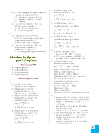 63 
7. 
a) 5 822 km2 correspondem a 5 822 000 000 m2. 
1 ha corresponde a 10 000 m2. 
5 822 000 000 m2 correspondem a: 
5 822 000 000 ; 10 000 5 582 200 R 
R 582 200 ha 
b) 1 alqueire corresponde a 4,84 ha. 
582 200 ha correspondem a: 
582 200 ; 4,84 5 120 289,25 R 
R 120 289,25 alqueires 
8. 
a) 1 ha corresponde a 10 000 m2. 
10 000 m2 correspondem a 0,01 km2. 
38 000 ha correspondem a: 
38 000 3 0,01 5 380 R 380 km2 
b) 1 alqueire corresponde a 4,84 ha. 
38 000 ha correspondem a: 
38 000 ; 4,84 . 7 851,24 R 
R 7 851,24 alqueires, aproximadamente 
43 – Áreas das figuras 
geométricas planas 
Explorando, página 277. 
a) Resposta pessoal. 
b) Resposta pessoal. 
c) Resposta pessoal. 
d) Resposta pessoal. 
Exercícios, páginas 282 e 283. 
1. 
a) medida do lado: 8 cm 
área: 8 3 8 5 64 R 64 cm2 
b) medida da base: 12 cm 
medida da altura: 6 cm 
área: 12 3 6 5 72 R 72 cm2 
c) medida da base menor: 4 cm 
medida da base maior: 6 cm 
medida da altura: 3 cm 
( 6 1 4 )3 
3 
área: 
2 
5 
5 
3 
5 
10 3 
2 
15 R 15 cm2 
d) medida da base menor: 5 cm 
medida da base maior: 7 cm 
medida da altura: 4 cm 
( 7 1 5 )3 
4 
área: 
2 
5 
5 
3 
5 
12 4 
2 
24 R 24 cm2 
2. medida da base: 8 cm 
medida da altura: 5,2 cm 
área: 8 3 
52 
2 
5 
, 
41 6 
2 
5 5 
20 8 
, 
, R 20,8 cm2 
3. medida da base: 10 cm 
medida da altura: 1 
2 
de 10 cm 
1 
2 
31055 R 5 cm 
área: 10 3 5 5 50 R 50 cm2 
4. medida da base: 18 cm 
medida da altura: 2 
3 
de 18 cm 
2 
3 
318512 R 12 cm 
área: 
18 12 
108 3 
2 
5 R 108 cm2 
5. 
a) medida do lado: 15 cm 
área: 15 3 15 5 225 R 225 cm2 
b) 45 m2 correspondem a 450 000 cm2 
450 000 ; 225 5 2 000 R 2 000 pisos 
6. medida da base: 25 cm 
medida da altura: 16 cm 
área: 25 16 
200 3 
2 
5 R 200 cm2 
1 cm2 corresponde a 0,0001 m2 
200 cm2 correspondem a: 
200 3 0,0001 5 0,02 R 0,02 m2 
80 peças de 0,02 m2 de área cada uma: 
80 3 0,02 5 1,6 R 1,6 m2 
7. medida do comprimento: 8 m 
medida da altura: 2,75 m 
área: 8 3 2,75 5 22 R 22 m2 
1 lata pinta 10 m2. 
2 latas pintam 20 m2. 
Sobraram 2 m2, então é necessária uma 3a lata. 
8. 
a) área da sala: 4,20 3 4,50 5 18,9 R 18,9 m2 
área do corredor: 2,50 3 1,50 5 3,75 R 3,75 m2 
área do 1o dormitório: 3 3 4,5 5 13,5 R 
R 13,5 m2 
área do 2o dormitório: 4 3 4 5 16 R 16 m2 
Carpete necessário: 
18,9 1 3,75 1 13,5 1 16 5 52,15 R 52,15 m2 
b) área do banheiro: 2,50 3 3 5 7,50 R 7,50 m2 
área da cozinha: 4 3 4 5 16 R 16 m2 
área da área de serviço: 1,70 3 4 5 
5 6,80 R 6,80 m2 
cerâmica necessária: 7,50 1 16 1 6,80 5 
5 30,30 R 30,30 m2 
 