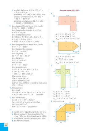64 
c) medida da frente: 4,20 1 2,50 1 3 5 
5 9,70 R 9,70 m 
medida dos fundos: 4,50 1 4 5 8,50 R 8,50 m 
área do apartamento: 9,70 3 8,50 5 
5 82,45 R 82,45 m2 
preço do apartamento: 82,45 3 500 5 
5 41 225 R R$ 41 225,00 
9. área das paredes da frente e do fundo: 
4 3 2,70 5 10,80 R 10,80 m2 
área das paredes laterais: 3 3 2,70 5 
5 8,10 R 8,10 m2 
área total para revestir: 
2 3 10,80 1 2 3 8,10 − (2 3 1,60 1 2) 5 
5 21,60 1 16,20 − 5,20 5 
5 37,80 − 5,20 5 32,60 R 32,60 m2 
10. área das paredes da frente e do fundo: 
8 3 4 5 32 R 32 m2 
área das paredes laterais: 
3 3 5 5 15 R 15 m2 
área da porta: 
1,5 3 2 5 3,0 R 3,0 m2 
área da janela: 
3 3 1 5 3 R 3 m2 
área do teto: 
8 3 5 5 40 R 40 m2 
área a ser pintada: 
2 3 32 1 2 3 15 1 40 − (3 1 3) 5 
5 64 1 30 1 40 − 6 5 
5 134 − 6 5 128 R 128 m2 
1 lata pinta 40 m2. 
2 latas pintam 80 m2. 
3 latas pintam 120 m2. 
Sobram 8 m2, então é necessária mais uma 
lata R 4 latas 
11. Alternativa b. 
área total: 
17 3 24 3 2 1 5 3 24 3 2 1 17 3 5 3 2 5 
5 816 1 240 1 170 5 1 226 R 1 226 cm2 
12. área do telhado: 
2 3 10 3 40 5 800 R 800 m2 
Para cobrir 1 m2 usam-se 20 telhas. 
Para cobrir 800 m2: 
800 3 20 5 1 600 R 1 600 telhas 
13. 
a) cor-de-rosa: 3 u por 8 u; verde: 2 u por 12 u 
b) Não, o perímetro do retângulo cor-de- 
-rosa é 22 u, e o do retângulo verde é 28 u. 
c) Ambos têm medida de área igual a 24 u2. 
d) Há várias soluções. 
Exercícios, páginas 284 e 285. 
1. 
a) 6 cm 
3 cm A1 A2 5 cm 
2 cm 
A1: 4 3 3 5 12 R 12 cm2 
A2: 2 3 5 5 10 R 10 cm2 
Atotal 5 12 1 10 5 22 R 22 cm2 
b) 5 cm 
3 cm A1 A2 
7 cm 
2 cm 
A: 5 3 3 5 15 R 15 cm2 
1A: 3 3 2 
3 2 
22 
5 → cm 
Atotal 5 15 1 3 5 18 R 18 cm2 
2. 
A1 A2 A3 
1 m 1 m 
1 m 
1 m 
3 m 
5 m 
A1: 1 3 1 5 1 R 1 m2 
A2: 1 3 5 5 5 R 5 m2 
A3: 1 3 1 5 1 R 1 m2 
Atotal 5 1 1 5 1 1 5 7 R 7 m2 
3. Alternativa a. 
A2 
4 m 
A3 
4 m 
4 m 
A4 m 1 4 m 
1 m 
2 m 
5 m 
Editoria de arte 
Editoria de arte 
Editoria de arte 
Editoria de arte 
R 3 cm2 
 