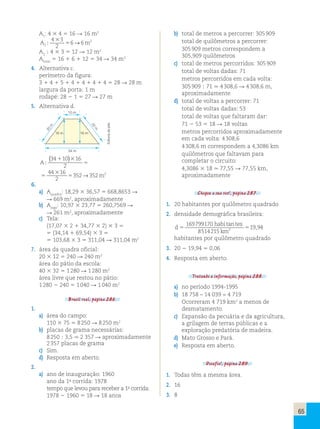 65 
A1: 4 3 4 5 16 R 16 m2 
A m 2 
4 3 
3 5 → 
2 
2 
; 6 6 
A3 ; 4 3 3 5 12 R 12 m2 
Atotal 5 16 1 6 1 12 5 34 R 34 m2 
4. Alternativa c. 
perímetro da figura: 
3 1 4 1 5 1 4 1 4 1 4 1 4 5 28 R 28 m 
largura da porta: 1 m 
rodapé: 28 2 1 5 27 R 27 m 
5. Alternativa d. 
10 m 
16 m 16 m 
34 m 
20 m 
20 m 
A 
m 
; 
( ) 
34 10 16 
2 
44 16 
2 
352 352 2 
1 
5 
5 5 
→ 
3 
3 
6. 
a) Aquadra: 18,29 3 36,57 5 668,8653 R 
R 669 m2, aproximadamente 
b) Ajogo: 10,97 3 23,77 5 260,7569 R 
R 261 m2, aproximadamente 
c) Tela: 
(17,07 3 2 1 34,77 3 2) 3 3 5 
5 (34,14 1 69,54) 3 3 5 
5 103,68 3 3 5 311,04 R 311,04 m2 
7. área da quadra oficial: 
20 3 12 5 240 R 240 m2 
área do pátio da escola: 
40 3 32 5 1 280 R 1 280 m2 
área livre que restou no pátio: 
1 280 2 240 5 1 040 R 1 040 m2 
Brasil real, página 286. 
1. 
a) área do campo: 
110 3 75 5 8 250 R 8 250 m2 
b) placas de grama necessárias: 
8 250 ; 3,5 . 2 357 R aproximadamente 
2 357 placas de grama 
c) Sim. 
d) Resposta em aberto. 
2. 
a) ano de inauguração: 1960 
ano da 1a corrida: 1978 
tempo que levou para receber a 1a corrida: 
1978 2 1960 5 18 R 18 anos 
b) total de metros a percorrer: 305 909 
total de quilômetros a percorrer: 
305 909 metros correspondem a 
305,909 quilômetros 
c) total de metros percorridos: 305 909 
total de voltas dadas: 71 
metros percorridos em cada volta: 
305 909 ; 71 . 4 308,6 R 4 308,6 m, 
aproximadamente 
d) total de voltas a percorrer: 71 
total de voltas dadas: 53 
total de voltas que faltaram dar: 
71 2 53 5 18 R 18 voltas 
metros percorridos aproximadamente 
em cada volta: 4 308,6 
4 308,6 m correspondem a 4,3086 km 
quilômetros que faltavam para 
completar o circuito: 
4,3086 3 18 . 77,55 R 77,55 km, 
aproximadamente 
Chegou a sua vez!, página 287. 
1. 20 habitantes por quilômetro quadrado 
2. densidade demográfica brasileira: 
d 
habi tes 
km 
169799170 
tan 
5 5 5 
8514215 
19 , 
94 2 
habitantes por quilômetro quadrado 
3. 20 2 19,94 5 0,06 
4. Resposta em aberto. 
Tratando a informação, página 288. 
a) no período 1994-1995 
b) 18 758 – 14 039 = 4 719 
Ocorreram 4 719 km2 a menos de 
desmatamento. 
c) Expansão da pecuária e da agricultura, 
a grilagem de terras públicas e a 
exploração predatória de madeira. 
d) Mato Grosso e Pará. 
e) Resposta em aberto. 
Desafio!, página 289. 
1. Todas têm a mesma área. 
2. 16 
3. 8 
Editoria de arte 
 