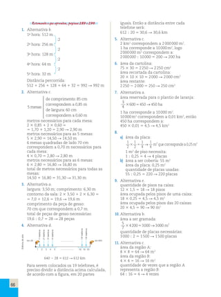 66 
Retomando o que aprendeu, páginas 289 e 290. 
1. Alternativa b. 
1a hora: 512 m 
:2 
2a hora: 256 m 
:2 
3a hora: 128 m 
:2 
4a hora: 64 m 
:2 
5a hora: 32 m 
Distância percorrida: 
512 1 256 1 128 1 64 1 32 5 992 R 992 m 
2. Alternativa c. 
5mesas 
de comprimento: 85 cm 
correspondema0,85m 
de largura: 60 cm 
correspondema0,60m 
 
 
 
 
 
 
metros necessários para cada mesa: 
2 3 0,85 1 2 3 0,60 5 
5 1,70 1 1,20 5 2,90 R 2,90 m 
metros necessários para as 5 mesas: 
5 3 2,90 5 14,50 R 14,50 m 
6 mesas quadradas de lado 70 cm 
correspondem a 0,70 m necessários para 
cada mesa: 
4 3 0,70 5 2,80 R 2,80 m 
metros necessários para as 6 mesas: 
6 3 2,80 5 16,80 R 16,80 m 
total de metros necessários para todas as 
mesas: 
14,50 1 16,80 5 31,30 R 31,30 m 
3. Alternativa a. 
largura: 3,50 m; comprimento: 6,30 m 
contorno da sala: 2 3 3,50 1 2 3 6,30 5 
5 7,0 1 12,6 5 19,6 R 19,6 m 
comprimento da peça de gesso: 
70 cm que correspondem a 0,7 m. 
total de peças de gesso necessárias: 
19,6 ; 0,7 5 28 R 28 peças 
4. Alternativa d. 
1o telefone 
2o telefone 
3o telefone 
4o telefone 
18o telefone 
19o telefone 
arte 
de km 28 ...................... km 640 
Editoria área da região A: 
1 2 3 4 5 ...................... 
18 19 20 
8 3 8 5 64 R 64 m2 
640  28  612  612 km 
área da região B: 
4 3 4 5 16 R 16 m2 
quantidade de vezes que a região A 
representa a região B: 
64 ; 16 5 4 R 4 vezes Para serem colocados os 19 telefones, é 
preciso dividir a distância acima calculada, 
de acordo com a figura, em 20 partes 
iguais. Então a distância entre cada 
telefone será: 
612 ; 20 5 30,6 R 30,6 km 
5. Alternativa c. 
2 km2 correspondem a 2 000 000 m2. 
1 ha corresponde a 10 000 m2, logo 
2 000 000 m2 correspondem a: 
2 000 000 ; 10 000 5 200 R 200 ha 
6. área da cartolina: 
75 3 30 5 2 250 R 2 250 cm2 
área recortada da cartolina: 
20 3 10 3 10 5 2 000 R 2 000 cm2 
área restante: 
2 250 2 2 000 5 250 R 250 cm2 
7. Alternativa a. 
área reservada para o plantio de laranja: 
3 
36005450→450 ha 
4 
1 ha corresponde a 10 000 m2. 
10 000 m2 correspondem a 0,01 km2, então 
450 ha correspondem a: 
450 3 0,01 5 4,5 R 4,5 km2 
8. 
a) área da placa: 
1 
2 
1 
2 
1 
4 
1 
4 
2 0 25 2 3 5 → m que corresponde a , m 
1 m2 de piso necessita: 
1 ; 0,25 5 4 R 4 placas 
b) área a ser coberta: 55 m2 
área da placa: 0,25 m2 
quantidade de placas usadas: 
55 ; 0,25 5 220 R 220 placas 
9. Alternativa e. 
quantidade de pisos na caixa: 
12 3 1,5 5 18 R 18 pisos 
área ocupada pelos pisos de uma caixa: 
18 3 0,25 5 4,5 R 4,5 m2 
área ocupada pelos pisos das 20 caixas: 
20 3 4,5 5 90 R 90 m2 
10. Alternativa b. 
área a ser gramada: 
5 
7 
4200 3000 3000 2 3 5 → m 
quantidade de placas necessárias: 
3 000 ; 2 5 1 500 R 1 500 placas 
11. Alternativa c. 
 