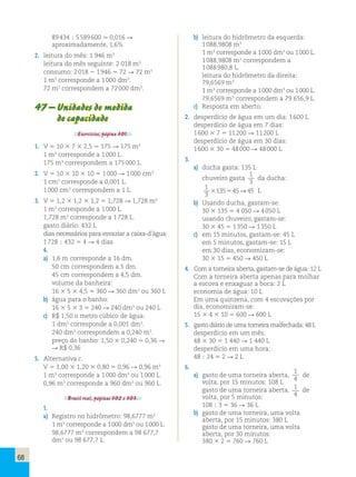 68 
89 434 ; 5 589 600  0,016 R 
aproximadamente, 1,6% 
2. leitura do mês: 1 946 m3 
leitura do mês seguinte: 2 018 m3 
consumo: 2 018 2 1 946 5 72 R 72 m3 
1 m3 corresponde a 1 000 dm3. 
72 m3 correspondem a 72 000 dm3. 
47 – Unidades de medida 
de capacidade 
Exercícios, página 301. 
1. V 5 10 3 7 3 2,5 5 175 R 175 m3 
1 m3 corresponde a 1 000 L. 
175 m3 correspondem a 175 000 L. 
2. V 5 10 3 10 3 10 5 1 000 R 1 000 cm3 
1 cm3 corresponde a 0,001 L. 
1 000 cm3 correspondem a 1 L. 
3. V 5 1,2 3 1,2 3 1,2 5 1,728 R 1,728 m3 
1 m3 corresponde a 1 000 L. 
1,728 m3 corresponde a 1 728 L. 
gasto diário: 432 L 
dias necessários para esvaziar a caixa-d’água: 
1 728  432 5 4 R 4 dias 
4. 
a) 1,6 m corresponde a 16 dm. 
50 cm correspondem a 5 dm. 
45 cm correspondem a 4,5 dm. 
volume da banheira: 
16 3 5 3 4,5 5 360 R 360 dm3 ou 360 L 
b) água para o banho: 
16 3 5 3 3 5 240 R 240 dm3 ou 240 L 
c) R$ 1,50 o metro cúbico de água: 
1 dm3 corresponde a 0,001 dm3. 
240 dm3 correspondem a 0,240 m3. 
preço do banho: 1,50 3 0,240 5 0,36 R 
R R$ 0,36 
5. Alternativa c. 
V 5 1,00 3 1,20 3 0,80 5 0,96 R 0,96 m3 
1 m3 corresponde a 1 000 dm3 ou 1 000 L. 
0,96 m3 corresponde a 960 dm3 ou 960 L. 
Brasil real, páginas 302 e 303. 
1. 
a) Registro no hidrômetro: 98,6777 m3 
1 m3 corresponde a 1 000 dm3 ou 1 000 L. 
98,6777 m3 correspondem a 98 677,7 
dm3 ou 98 677,7 L. 
b) leitura do hidrômetro da esquerda: 
1 088,9808 m3 
1 m3 corresponde a 1 000 dm3 ou 1 000 L. 
1 088,9808 m3 correspondem a 
1 088 980,8 L. 
leitura do hidrômetro da direita: 
79,6569 m3 
1 m3 corresponde a 1 000 dm3 ou 1 000 L. 
79,6569 m3 correspondem a 79 656,9 L. 
c) Resposta em aberto. 
2. desperdício de água em um dia: 1 600 L 
desperdício de água em 7 dias: 
1 600 3 7 5 11 200 R 11 200 L 
desperdício de água em 30 dias: 
1 600 3 30 5 48 000 R 48 000 L 
3. 
a) ducha gasta: 135 L 
chuveiro gasta 
1 
3 
da ducha: 
1 
3 
3135545→45 L 
b) Usando ducha, gastam-se: 
30 3 135 5 4 050 R 4 050 L 
usando chuveiro, gastam-se: 
30 3 45 5 1 350 R 1 350 L 
c) em 15 minutos, gastam-se: 45 L 
em 5 minutos, gastam-se: 15 L 
em 30 dias, economizam-se: 
30 3 15 5 450 R 450 L 
4. Com a torneira aberta, gastam-se de água: 12 L 
Com a torneira aberta apenas para molhar 
a escova e enxaguar a boca: 2 L 
economia de água: 10 L 
Em uma quinzena, com 4 escovações por 
dia, economizam-se: 
15 3 4 3 10 5 600 R 600 L 
5. gasto diário de uma torneira malfechada: 48 L 
desperdício em um mês: 
48 3 30 5 1 440 R 1 440 L 
desperdício em uma hora: 
48 ; 24 5 2 R 2 L 
6. 
a) gasto de uma torneira aberta, 
1 
4 
de 
volta, por 15 minutos: 108 L 
gasto de uma torneira aberta, 1 
4 
de 
volta, por 5 minutos: 
108 ; 3 5 36 R 36 L 
b) gasto de uma torneira, uma volta 
aberta, por 15 minutos: 380 L 
gasto de uma torneira, uma volta 
aberta, por 30 minutos: 
380 3 2 5 760 R 760 L 
 