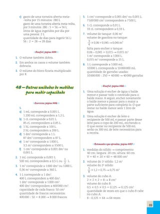 69 
c) gasto de uma torneira aberta meia- 
-volta por 15 minutos: 280 L 
gasto de uma torneira aberta meia-volta, 
por 3 minutos: 280 ; 5 5 56 R 56 L 
litros de água ingeridos por dia por 
uma pessoa: 2 L 
quantidade de dias para ingerir 56 L: 
56 ; 2 5 28 R 28 dias 
Desafio!, página 304. 
1. O volume também dobra. 
2. Em ambos os casos o volume também 
dobraria. 
3. O volume do bloco ficaria multiplicado 
por 8. 
48 – Outras unidades de medidas 
para medir capacidade 
Exercícios, página 306. 
1. 
a) 1 mL corresponde a 0,001 L. 
1 200 mL correspondem a 1,2 L. 
b) 1 cL corresponde a 0,01 L. 
85 cL correspondem a 0,85 L. 
c) 1 hL corresponde a 100 L. 
2 hL correspondem a 200 L. 
d) 1 dm3 corresponde a 1 L. 
87 dm3 correspondem a 87 L. 
e) 1 m3 corresponde a 1 000 L. 
3,5 m3 correspondem a 3 500 L. 
f) 1 cm3 corresponde a 0,001 dm3 ou 
0,001 L. 
2. 1 mL corresponde a 0,001 L. 
500 mL correspondem a 0,5 L ou 
1 
2 L. 
3. 1 m3 corresponde a 1 000 dm3 ou 1 000 L. 
0,36 m3 corresponde a 360 L. 
4. 1 L corresponde a 1 dm3. 
400 L correspondem a 400 dm3. 
1 dm3 corresponde a 1 000 cm3. 
400 dm3 correspondem a 400 000 cm3. 
capacidade de cada frasco: 50 cm3 
quantidade de frascos necessários: 
400 000 ; 50 5 8 000 R 8 000 frascos 
5. 1 cm3 corresponde a 0,001 dm3 ou 0,001 L. 
7 500 000 cm3 correspondem a 7 500 L. 
6. 1 cL corresponde a 0,01 L. 
33 cL correspondem a 0,33 L. 
7. volume do tanque: 0,06 m3 
volume de gasolina no tanque: 
3 
30,0650,045→0,045m3 
4 
falta para encher o tanque: 
0,06 – 0,045 5 0,015 R 0,015 m3 
1 m3 corresponde a 1 000 L. 
0,015 m3 corresponde a 15 L. 
8. 1 L corresponde a 1 000 mL. 
10 000 L corresponde a 10 000 000 mL. 
quantidade de garrafas usadas: 
10 000 000 ; 250 5 40 000 R 40 000 garrafas 
Desafio!, página 306. 
1. Uma solução é encher de água o balde 
menor e passar todo o conteúdo para o 
balde maior. A seguir, encher novamente 
o balde menor e passar para o maior a 
parte suficiente para completá-lo. O que 
restar no balde menor será 1 litro de 
água. 
2. Uma solução é encher de leite o 
recipiente de 500 mL e passar parte desse 
leite para o copo de 200 mL, enchendo-o. 
O que restar no recipiente de 500 mL 
serão os 300 mL de leite necessários para 
a receita. 
Retomando o que aprendeu, página 307. 
1. medidas do sólido R comprimento: 
40 cm; largura: 20 cm; altura: 60 cm 
V 5 40 3 20 3 60 5 48 000 cm3 
2. volume do 1o sólido: 1,2 m3 
volume do 2o sólido: 
5 
8 
1 2 0 75 075 3 3 , 5 , → , m 
R 0,75 m3 
3. volume do cubo A: 
2 3 2 3 2 5 8 R 8 cm3 
volume do cubo B: 
0,5 3 0,5 3 0,5 5 0,125 R 0,125 cm3 
quantidade de vezes em que o cubo B cabe 
no cubo A: 
8 ; 0,125 5 64 R 64 vezes 
 
