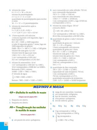 70 
4. volume da caixa: 
6 3 3 3 2 5 36 R 36 cm3 
volume do paralelepípedo: 
2 3 1,5 3 1 5 3 R 3 cm3 
quantidade de paralelepípedos para encher 
a caixa: 
36 ; 3 5 12 R 12 paralelepípedos 
5. volume do reservatório após a 
evaporação: 
5 3 1,20 3 (1,20 – 0,05) 5 
5 5 3 1,20 3 1,15 5 6,9 R 6,9 m3 
6. 1 hora equivale a 60 minutos. 
1 minuto equivale a 60 segundos, logo 1 
hora equivale a: 
60 3 60 5 3 600 R 3 600 segundos 
a cada 20 segundos goteja 7 vezes, logo em 
3 600 segundos vai gotejar: 
(3 600 ; 20) 3 7 5 180 3 7 5 1 260 R 1 260 gotas 
volume de cada gota: 0,2 cm3 
volume total de água que vaza: 
1 260 3 0,2 5 252 R 252 cm3 
1 cm3 corresponde a 0,001 dm3. 
252 cm3 correspondem a 0,252 dm3. 
7. volume do reservatório: 10 m3 
1 m3 corresponde a 1 000 dm3 ou 1 000 L. 
10 m3 correspondem a 10 000 dm3 ou 10 000 L. 
Retirando 2 200 L, restam: 
10 000 – 2 200 5 7 800 R 7 800 L 
2a retirada de água: 
1 
3780052600→2600 L 
3 
Restam: 7 800 – 2 600 5 5 200 R 5 200 L 
8. suco consumido em cada refeição: 750 mL 
suco consumido diariamente: 
750 3 2 5 1 500 R 1 500 mL 
suco consumido em uma semana: 
1 500 3 7 5 10 500 R 10 500 mL 
1 mL corresponde a 0,001 L, logo 10 500 mL 
correspondem a 10,5 L. 
9. volume da caixa-d’água: 105 m3 
consumo diário: 
4 
5 
105 84 84 3 3 5 → m / dia 
1 m3 corresponde a 1 000 dm3 ou 1 000 L. 
84 m3/dia correspondem a 84 000 L/dia. 
10. quantidade de gotas a cada 5 minutos: 
100 gotas 
quantidade de gotas em 1 minuto: 
100 ; 5 5 20 R 20 gotas 
1 hora corresponde a 60 minutos. 
quantidade de gotas em 1 hora: 
60 3 20 5 1 200 R 1 200 gotas 
volume de cada gota: 3 mL 
volume total das gotas em 1 hora: 
1 200 3 3 5 3 600 R 3 600 mL 
1 mL corresponde a 0,001 L. 
3 600 mL correspondem a 3,6 L. 
3,6 L  1 L 
11. quantidade de óleo comprada: 
100 3 120 5 12 000 R 12 000 L 
capacidade de cada recipiente: 750 mL 
1 mL corresponde a 0,001 L. 
750 mL correspondem a 0,75 L. 
quantidade necessária de recipientes: 
1 200 ; 0,75 5 16 000 R 16 000 recipientes 
Medindo a massa 
49 – Unidades de medida de massa 
Chegou a sua vez!, página 310. 
1. Resposta em aberto. 
2. Resposta em aberto. 
50 – Transformação das unidades 
de medida de massa 
Exercícios, página 312. 
1. 
a) um pacote de arroz: quilograma; 
b) carga de um caminhão: tonelada; 
c) um comprimido: miligrama; 
d) laje de concreto: tonelada; 
e) uma pessoa: quilograma; 
f) ovo de codorna: grama 
2. 
a) g b) kg c) g d) g e) kg f) kg 
3. 
a) 1 kg corresponde a 1 000 g. 
2,3 kg correspondem a 2 300 g. 
b) 3 
kg corresponde a: 
4 
3 
4 
310005750→750 g 
 