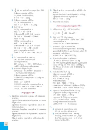 72 
b) 
1 
4 
de um quintal corresponde a 1 @. 
1 @ corresponde a 15 kg. 
1 quintal corresponde a: 
4 3 15 5 60 R 60 kg 
c) 1 @ corresponde a 15 kg. 
30,5 @ correspondem a: 
30,5 3 15 5 457,5 R 457,5 kg 
d) boi: 510 kg 
510 kg correspondem a: 
510 ; 15 5 34 R 34 @ 
1 @ custa R$ 46,00, 34 @ custam: 
34 3 46 5 1 564 R R$ 1 564,00 
vaca: 465 kg 
465 kg correspondem a: 
465 ; 15 5 31 R 31 @ 
1 @ custa R$ 42,00, 31 @ custam: 
31 3 42 5 1 302 R R$ 1 302,00 
preço pago pelos animais: 
1 564 1 1 302 5 2 866 R R$ 2 866,00 
2. 
a) 1 t corresponde a 1 000 kg. 
28,5 milhões de toneladas 
correspondem a: 
28,5 milhões 3 1 000 5 28,5 bilhões R 
R 28,5 bilhões de quilogramas 
b) aumento de produção: 
30 400 000 – 28 500 000 5 1 900 000 R 
R 1,9 milhão de toneladas 
1 @ corresponde a 15 kg. 
1 tonelada corresponde a 1 000 kg ou, 
em arrobas: 
1 000 ; 15 . 66,67 @ 
1 900 000 toneladas correspondem a: 
1 900 000 3 66,67  126 673 000 R 
R 126,7 milhões de arrobas 
Desafio!, página 315. 
1. 1 pote de fermento equivale a 5 caixas de 
gelatina. 
2 potes de fermento equivalem a 10 caixas 
de gelatina. 
1 pote de chocolate equivale a 2 potes de 
fermento, logo: 
1 pote de chocolate equivale a 10 caixas de 
gelatina. 
4 potes de chocolate equivalem a 40 caixas 
de gelatina. 
2 kg de açúcar equivalem a 40 caixas de 
gelatina. 
2. 2 kg de açúcar correspondem a 2 000 g de 
açúcar. 
4 potes de chocolate equivalem a 2 000 g. 
1 pote de chocolate equivale a: 
200 ; 4 5 500 R 500 g 
3. Resposta em aberto. 
Retomando o que aprendeu, página 315. 
1. 1 bloco tem 1 
1 
4 
t, 20 blocos têm: 
1 
1 
4 
20 
5 
4 
3 5 320525 R 25 t 
2. 1 m3 tem 150 g de massa. 
1,2 kg corresponde a 1 200 g, logo 1 200 
correspondem a: 
1 200 ; 150 5 8 R 8 m3 de massa 
3. massa da laje: 42 toneladas 
42 toneladas correspondem a 42 000 kg. 
quantidade de blocos que formam a laje: 28 
massa de cada bloco: 
42 000 ; 28 5 1 500 R 1 500 kg 
4. A produção dobra a cada ano. 
Em 2007, a produção foi de 125 kg. 
em 2008 a produção foi de 250 kg, em 2009 
foi de 500 kg, em 2010 foi de 1 000 kg e, 
em 2011, a produção será de 2 000 kg ou 
2 toneladas. 
5. cada bolinha: 0,25 kg 
1 kg corresponde a 1 000 g. 
0,25 kg corresponde a: 
0,25 3 1 000 5 250 g 
28 bolinhas têm: 
28 3 250 5 7 000 R 7 000 g 
caixa com as bolinhas: 7,35 kg ou 7 350 g 
caixa tem: 7 350 2 7 000 5 350 R 350 g 
6. 1 pacote de feijão equivale a 500 g. 
12 pacotes de feijão equivalem a: 
12 3 500 5 6 000 R 6 000 g 
consumo de feijão por semana: 
1,5 kg corresponde a 1 500 g. 
6 000 g serão consumidos em: 
6 000 ; 1 500 5 4 R 4 semanas 
7. 
a) volume de concreto na laje: 
20 3 8 3 0,25 5 40 R 40 m3 
b) 1 m3 de concreto tem 1 000 kg. 
1 000 kg correspondem a 1 t, logo: 
1 m3 de concreto tem 1 t, 40 m3 de 
concreto têm 40 t. 
 