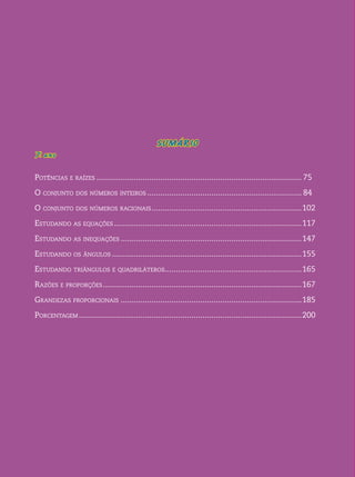 SUMÁRIO 
7o . ano 
Potências e raízes.............................................................................................. 75 
O conjunto dos números inteiros....................................................................... 84 
O conjunto dos números racionais..................................................................... 102 
Estudando as equações...................................................................................... 117 
Estudando as inequações................................................................................... 147 
Estudando os ângulos....................................................................................... 155 
Estudando triângulos e quadriláteros............................................................... 165 
Razões e proporções........................................................................................... 167 
Grandezas proporcionais................................................................................... 185 
Porcentagem...................................................................................................... 200 
 