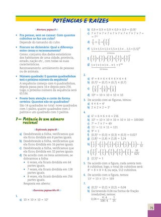 75 
Potências e raízes 
Abertura, página 7. 
• Pra pensar, sem se cansar: Com quantos 
cubinhos se faz um cubo? 
Depende do tamanho do cubo. 
• Procure no dicionário: Qual a diferença 
entre censo e recenseamento? 
Censo: conjunto dos dados estatísticos 
dos habitantes de uma cidade, província, 
estado, nação etc., com todas as suas 
características. 
Recenseamento: arrolamento de pessoas 
ou de animais. 
• Número quadrado: E quantos quadradinhos 
terá o próximo número da sequência? 
A sequência começa com 4 quadradinhos, 
depois passa para 16 e depois para 256. 
Logo, o próximo número da sequência será 
65 536. 
• Preste bem atenção e conte de forma 
certeira: Quantos são os quadrados? 
São 14 quadrados no total: nove quadrados 
com 1 palito, quatro quadrados com 2 
palitos e um quadrado com 3 palitos. 
1 – Potência de um número 
racional 
Explorando, página 8. 
a) Desdobrando a folha, verificamos que 
ela ficou dividida em 8 partes iguais. 
b) Desdobrando a folha, verificamos que 
ela ficou dividida em 16 partes iguais. 
c) Desdobrando a folha, verificamos que 
ela ficou dividida em 32 partes iguais. 
d) De acordo com os itens anteriores, se 
dobrarmos a folha: 
• 6 vezes, ela ficará dividida em 64 
partes iguais. 
• 7 vezes, ela ficará dividida em 128 
partes iguais. 
• 8 vezes, ela ficará dividida em 256 
partes iguais. 
Resposta em aberto. 
Exercícios, páginas 10 e 11. 
1. 
a) 10 3 10 3 10 5 103 
b) 0,9 3 0,9 3 0,9 3 0,9 3 0,9 5 (0,9)5 
c) 7 3 7 3 7 3 7 3 7 3 7 3 7 3 7 3 7 3 7 5 
5 710 
d) ­2 
5 
2 
5 
2 
5 
2 
3 5 
  
  
e) 1 5 1 5 1 5 1 5 1 5 1 5 
, 3 , 3 , 3 , 3 20 
, 3... , 
5(1,5)20 
fatores 
f) 
3 
3 
3 
3 
3 
4 7 
7 
7 
7 
7 
  
  
  
  
  
  
  
  
  
  
3 3 3 5 
g) 1 1 1 1 1 1 
100 3 3 3 3...3 5 
 
100 
fatores 
2. 
a) 46 5 4 3 4 3 4 3 4 3 4 3 4 
b) (0,7)3 5 (0,7) 3 (0,7) 3 (0,7) 
c) ­­­­­1 
8 
1 
8 
1 
8 
2   
  
  
  
  
  
5 3 
d) 104 5 10 3 10 3 10 3 10 
3. De acordo com as figuras, temos: 
a) 4 3 4 5 42 
b) 2 3 2 3 2 5 23 
4. 
a) 63 5 6 3 6 3 6 5 216 
b) 105 5 10 3 10 3 10 3 10 3 10 5 100 000 
c) 72 5 7 3 7 5 49 
d) 112 5 11 3 11 5 121 
e) 90 5 1 
f) (0,3)3 5 (0,3) 3 (0,3) 3 (0,3) 5 0,027 
g) (1,8)2 5 (1,8) 3 (1,8) 5 3,24 
h) 1 
5 1 
1 
1 
1 
1 2 
2 
2 
2 
2 
  
  
  
  
  
  
  
  
  
  
5 3 3 3 32 
2 
1 
32 
  
  
5 
1 4   
i) 2 
5 
2 
5 
2 
5 
2 
5 
2 
5 
  
  
  
  
  
  
  
  
  
5 3 3 3 5 
6 
625 
j) (2,5)0 5 1 
5. De acordo com a figura, cada aresta tem 
8 cubinhos; logo, o total de cubinhos será: 
83 5 8 3 8 3 8, ou seja, 512 cubinhos. 
6. De acordo com a figura, temos: 
132 5 13 3 13 5 169 
7. 
a) (0,2)2 5 (0,2) 3 (0,2) 5 0,04 
b) Escrevendo 0,04 na forma de fração 
irredutível, temos: 
0 04 
4 
100 4 
1 
25 
4 
 
 
, 5 5 
 
