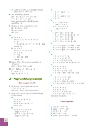 76 
c) Escrevendo 0,04 na forma percentual, 
temos: 0,04 3 100 5 4%. 
8. Das expressões, temos: 
(11 1 3)2 5 (14)2 5 14 3 14 5 196 
112 1 32 5 121 1 9 5 130 
Logo, as expressões não são iguais, 
pois 196 ≠ 130. 
9. De acordo com o enunciado, vem: 
N 5 2 3 (0,9) 2 (0,9)2 
N 5 1,8 2 0,81 
N 5 0,99 
10. 
a) x 5 24 3 22 
x 5 2 3 2 3 2 3 2 3 2 3 2 5 64 
y 5 28 
y 5 2 3 2 3 2 3 2 3 2 3 2 3 2 3 2 5 256 
Logo, x  y. 
b) x 5 22 3 52 
x 5 2 3 2 3 5 3 5 5 100 
y 5 (5 3 2)2 
y 5 (10)2 
y 5 10 3 10 5 100 
Logo, x 5 y. 
11. Como 40% 5 0,4, então, o quadrado de 
40% será: 
(0,4)2 5 (0,4) 3 (0,4) 5 0,16 
12. 10x 5 100 ou 10x 5 102 ⇒ x 5 2 
8o 5 y ⇒ y 5 1 
Logo, x 2 y 5 2 2 1 5 1. 
2 – Propriedades da potenciação 
Explorando, páginas 11 e 12. 
1. De acordo com o esquema, temos: 
33 5 3 3 3 3 3 5 27 
Portanto, Larissa usou 27 cubinhos. 
2. De acordo com os resultados obtidos por 
Carlos, temos: 
a) 
• 22 3 23 5 4 3 8 5 32 
• 25 5 32 
• 34 3 32 5 81 3 9 5 729 
• 36 5 729 
b) 
• 22 3 23 5 32 e 25 5 32 
Logo, 22 3 23 5 25. 
• 34 3 32 5 729 e 36 5 729 
Logo, 34 3 32 5 36. 
c) 
• 25 : 23 5 32 : 8 5 4 
• 22 5 4 
• 35 : 32 5 243 : 9 5 27 
• 33 5 27 
d) 
• 25 : 23 5 4 e 22 5 4 
Logo, 25 : 23 5 22. 
• 35 : 32 5 27 e 33 5 27 
Logo, 35 : 32 5 33. 
e) 
• (23)2 5 (8)2 5 8 3 8 5 64 
• 26 5 2 3 2 3 2 3 2 3 2 3 2 5 64 
• (32)2 5 (9)2 5 9 3 9 5 81 
• 34 5 3 3 3 3 3 3 3 5 81 
• (22)3 5 (4)3 5 4 3 4 3 4 5 64 
f) 
• (23)2 5 26, pois (23)2 5 64 e 26 5 64. 
• (32)2 5 34, pois (32)2 5 81 e 34 5 81. 
• (22)3 5 26, pois (22)3 5 64 e 26 5 64. 
3. 
a) 
• 23 5 2 3 2 3 2 5 8 
• 33 5 3 3 3 3 3 5 27 
• 23 3 33 5 8 3 27 5 216 
• (2 3 3)3 5 (6)3 5 6 3 6 3 6 5 216 
b) 
• 32 5 3 3 3 5 9 
• 52 5 5 3 5 5 25 
• 32 3 52 5 9 3 25 5 225 
• (3 3 5)2 5 (15)2 5 15 3 15 5 225 
c) 
• 53 5 5 3 5 3 5 5 125 
• 23 5 2 3 2 3 2 5 8 
• 53 3 23 5 125 3 8 5 1 000 
• (5 3 2)3 5 (10)3 5 10 3 10 3 10 5 1 000 
d) 
• 22 5 2 3 2 5 4 
• 42 5 4 3 4 5 16 
• 22 3 42 5 4 3 16 5 64 
• (2 3 4)2 5 (8)2 5 8 3 8 5 64 
Resposta em aberto. 
Exercícios, página 16. 
1. 
a) 75 3 74 5 75 + 4 5 79 
b) (132)6 5 132 3 6 5 1312 
c) 85 : 84 5 85 2 4 5 81 
d) (x10)3 5 x10 3 3 5 x30 
e) (0,6)10 : (0,6)7 5 (0,6)10 2 7 5 (0,6)3 
 