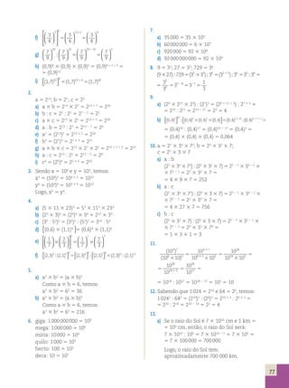 77 
3 3 3 3 9   
f) 3 
4 
3 
4 
3 
4 
  
 
  
 
  
  
  
  
  
3 
5 5 
20 15 20 15 5   
g) 7 
9 
7 
9 
7 
9 
7 
9 
  
  
  
  
  
  
  
2 
 5 5 
h) (0,9)8 3 (0,9) 3 (0,9)3 5 (0,9)8 + 1 + 3 5 
5 (0,9)12 
i) ( , ) ( , ) ( , ) 1 7 1 7 1 7 10 4 10 4 40  
 
5 5 3 
2. 
a 5 213; b 5 27; c 5 25 
a) a 3 b 5 213 3 27 5 213 1 7 5 220 
b) b : c 5 27 : 25 5 27 2 5 5 22 
c) a 3 c 5 213 3 25 5 213 1 5 5 218 
d) a : b 5 213 : 27 5 213 2 7 5 26 
e) a2 5 (213)2 5 213 3 2 5 226 
f) b3 5 (27)3 5 27 3 3 5 221 
g) a 3 b 3 c 5 213 3 27 3 25 5 213 1 7 1 5 5 225 
h) a : c 5 213 : 25 5 213 2 5 5 28 
i) c4 5 (25)4 5 25 3 4 5 220 
3. Sendo x 5 104 e y 5 103, temos: 
x3 5 (104)3 5 104 3 3 5 1012 
y4 5 (103)4 5 103 3 4 5 1012 
Logo, x3 5 y4. 
4. 
a) (5 3 11 3 23)3 5 53 3 113 3 233 
b) (23 3 3)4 5 (23)4 3 34 5 212 3 34 
c) (35 : 52)2 5 (35)2 : (52)2 5 310 : 54 
d) 2,3)4 (2,1)5 (2,3) (2,1) (2,3 3 4 3 5 3 
(0,6) 3 (1,1)54 5 )12(2,1)15 (2,3)4 (2,1)5 (2,3) 2,1) (2,3 3 4 3 5 3 
   
 
 
 
 
 
   
 
 
 
 
 
55 (0,6)4 3 (1,1)4 5 )12(2,1)15 
7 7 7   
e) 1 
7 
2 
3 
1 
7 
2 
3 
  
  
  
 
  
 
  
  
  
  
  
3 5 3 
f) (2,3)4 (2,1)5 3 (2,3)4 3 (2,1)5 3 (2,3 
   
 
 
 
 
 
5 5 )12(2,1)15 
5. 
a) a2 3 b2 5 (a 3 b)2 
Como a 3 b 5 6, temos: 
a2 3 b2 5 62 5 36 
b) a3 3 b3 5 (a 3 b)3 
Como a 3 b 5 6, temos: 
a3 3 b3 5 63 5 216 
6. giga: 1 000 000 000 5 109 
mega: 1 000 000 5 106 
miria: 10 000 5 104 
quilo: 1 000 5 103 
hecto: 100 5 102 
deca: 10 5 101 
7. 
a) 35 000 5 35 3 103 
b) 60 000 000 5 6 3 107 
c) 920 000 5 92 3 104 
d) 92 000 000 000 5 92 3 109 
8. 9 5 32; 27 5 33; 729 5 36 
(9 27) 729 (3 3 ) 3 (3 ) 3 3 3 
3  5 3  5  5  5 
3 
3 
3 
2 3 6 2 3 6 5 6 
5 
6 
5 
5 5 
1 
26 3 1 
1 
3 
5 5 2 
9. 
a) (29 3 211 3 23) : (27)3 5 (29 1 11 1 3) : 27 3 3 5 
5 223 : 221 5 223 2 21 5 22 5 4 
b) 
(0,4)2 (0,4) (0,4) (0,4) (0,4) 10 9 7 2 10  
 
 
 
 3 3 5  3 (0,4)91711 5 
5 (0,4)20 : (0,4)17 5 (0,4)20 2 17 5 (0,4)3 5 
5 (0,4) 3 (0,4) 3 (0,4) 5 0,064 
10. a 5 27 3 34 3 72; b 5 25 3 32 3 7; 
c 5 25 3 3 3 7 
a) a : b 
(27 3 34 3 72) : (25 3 32 3 7) 5 27 2 5 3 34 2 2 3 
3 72 2 1 5 22 3 32 3 7 5 
5 4 3 9 3 7 5 252 
b) a : c 
(27 3 34 3 72) : (25 3 3 3 7) 5 27 2 5 3 34 2 1 3 
3 72 2 1 5 22 3 33 3 7 5 
5 4 3 27 3 7 5 756 
c) b : c 
(25 3 32 3 7) : (25 3 3 3 7) 5 25 2 5 3 32 2 1 3 
3 71 2 1 5 20 3 31 3 70 5 
5 1 3 3 3 1 5 3 
11. 
( 10 
) 
( 10 10 
) 
10 
10 10 
10 
10 10 
10 
4 7 
8 3 
4 7 
8 3 3 
28 
5 
3 
3 
24 3 5 
3 
5 
5 
3 
3 
28 
24 3 
28 
10 
10 1 5 5 
10 27 
5 1028 : 1027 5 1028 2 27 5 101 5 10 
12. Sabendo que 1 024 5 210 e 64 5 26, temos: 
1 0242 : 643 5 (210)2 : (26)3 5 210 3 2 : 26 3 3 5 
5 220 : 218 5 220 2 18 5 22 5 4 
13. 
a) Se o raio do Sol é 7 3 1010 cm e 1 km 5 
5 105 cm, então, o raio do Sol será: 
7 3 1010 : 105 5 7 3 1010 2 5 5 7 3 105 5 
5 7 3 100 000 5 700 000 
Logo, o raio do Sol tem 
aproximadamente 700 000 km. 
 