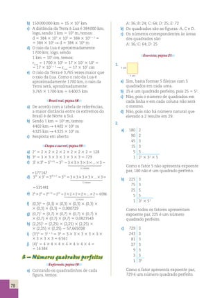 78 
b) 150 000 000 km 5 15 3 107 km 
c) A distância da Terra à Lua é 384 000 km; 
logo, sendo 1 km 5 103 m, temos: 
d 5 384 3 103 3 103 5 384 3 103 1 3 5 
5 384 3 106  d 5 384 3 106 m 
d) O raio da Lua é aproximadamente 
1 700 km; logo, sendo 
1 km 5 105 cm, temos: 
rLua 5 1 700 3 105 5 17 3 102 3 105 5 
5 17 3 102 1 5  rLua 5 17 3 107 cm 
e) O raio da Terra é 3,765 vezes maior que 
o raio da Lua. Como o raio da Lua é 
aproximadamente 1 700 km, o raio da 
Terra será, aproximadamente: 
3,765 3 1 700 km 5 6 400,5 km 
Brasil real, página 18. 
a) De acordo com a tabela de referências, 
a maior distância entre os extremos do 
Brasil é de Norte a Sul. 
b) Sendo 1 km 5 103 m, temos: 
4 402 km  4 402 3 103 m 
4 325 km  4 325 3 103 m 
c) Resposta em aberto. 
Chegou a sua vez!, página 19. 
a) 27 5 2 3 2 3 2 3 2 3 2 3 2 3 2 5 128 
b) 36 5 3 3 3 3 3 3 3 3 3 3 3 5 729 
c) 35 36 35 6 311 3 3 3 3 3 
3 5 5 5 3 3 3 3 3 5 1 ... 
 
11 
vezes 
5177147 
d) 310 32 310 2 312 3 3 3 3 3 
3 5 5 5 3 3 3 3 3 5 + ... 
 
12 
vezes 
5531441 
e) 26 3 26 5 26 1 6 5 212 5 2 3 2 3 2 3 2 3 ... 
3 2 5 40 
 96 
12 
vezes 
f) (0,3)6 5 (0,3) 3 (0,3) 3 (0,3) 3 (0,3) 3 
3 (0,3) 3 (0,3) 5 0,000729 
g) (0,7)7 5 (0,7) 3 (0,7) 3 (0,7) 3 (0,7) 3 
3 (0,7) 3 (0,7) 3 (0,7) 5 0,0823543 
h) (2,25)5 5 (2,25) 3 (2,25) 3 (2,25) 3 
3 (2,25) 3 (2,25) 5 57,665038 
i) (32)4 5 32 3 4 5 38 5 3 3 3 3 3 3 3 3 3 3 
3 3 3 3 3 3 5 6 561 
j) (4)7 5 4 3 4 3 4 3 4 3 4 3 4 3 4 5 
5 16 384 
3 – Números quadrados perfeitos 
Explorando, página 19. 
a) Contando os quadradinhos de cada 
figura, temos: 
A: 36; B: 24; C: 64; D: 25; E: 72 
b) Os quadrados são as figuras: A, C e D. 
c) Os números correspondentes às áreas 
dos quadrados são: 
A: 36; C: 64; D: 25 
Exercícios, página 21. 
1. 
1 cm 
1 cm 
a) Sim, basta formar 5 fileiras com 5 
quadrados em cada uma. 
b) 25 é um quadrado perfeito, pois 25 5 52. 
c) Não, pois o número de quadrados em 
cada linha e em cada coluna não será 
o mesmo. 
d) Não, pois não há número natural que 
elevado a 2 resulte em 29. 
2. 
a) 180 2 
90 2 
45 3 
15 3 
5 5 
1 22 3 32 3 5 
Como o fator 5 não apresenta expoente 
par, 180 não é um quadrado perfeito. 
b) 225 3 
75 3 
25 5 
5 5 
1 32 3 52 
Como todos os fatores apresentam 
expoente par, 225 é um número 
quadrado perfeito. 
c) 729 3 
243 3 
81 3 
27 3 
9 3 
3 3 
1 36 
Como o fator apresenta expoente par, 
729 é um número quadrado perfeito. 
 
