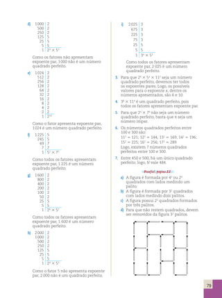 79 
d) 1 000 2 
500 2 
250 2 
125 5 
25 5 
5 5 
1 23 3 53 
Como os fatores não apresentam 
expoente par, 1 000 não é um número 
quadrado perfeito. 
e) 1 024 2 
512 2 
256 2 
128 2 
64 2 
32 2 
16 2 
8 2 
4 2 
2 2 
1 210 
Como o fator apresenta expoente par, 
1 024 é um número quadrado perfeito. 
f) 1 225 5 
245 5 
49 7 
7 7 
1 52 3 72 
Como todos os fatores apresentam 
expoente par, 1 225 é um número 
quadrado perfeito. 
g) 1 600 2 
800 2 
400 2 
200 2 
100 2 
50 2 
25 5 
5 5 
1 26 3 52 
Como todos os fatores apresentam 
expoente par, 1 600 é um número 
quadrado perfeito. 
h) 2 000 2 
1 000 2 
500 2 
250 2 
125 5 
25 5 
5 5 
1 24 3 53 
Como o fator 5 não apresenta expoente 
par, 2 000 não é um quadrado perfeito. 
i) 2 025 3 
675 3 
225 3 
75 3 
25 5 
5 5 
1 34 3 52 
Como todos os fatores apresentam 
expoente par, 2 025 é um número 
quadrado perfeito. 
3. Para que 24 3 5x 3 112 seja um número 
quadrado perfeito, devemos ter todos 
os expoentes pares. Logo, os possíveis 
valores para o expoente x, dentre os 
números apresentados, são 6 e 10. 
4. 38 3 114 é um quadrado perfeito, pois 
todos os fatores apresentam expoente par. 
5. Para que 2n 3 76 não seja um número 
quadrado perfeito, basta que n seja um 
número ímpar. 
6. Os números quadrados perfeitos entre 
100 e 300 são: 
112 5 121; 122 5 144; 132 5 169; 142 5 196; 
152 5 225; 162 5 256; 172 5 289 
Logo, existem 7 números quadrados 
perfeitos entre 100 e 300. 
7. Entre 450 e 500, há um único quadrado 
perfeito; logo, N vale 484. 
Desafio!, página 22. 
a) A figura é formada por 42 ou 24 
quadrados com lados medindo um 
palito. 
b) A figura é formada por 32 quadrados 
com lados medindo dois palitos. 
c) A figura possui 22 quadrados formados 
por três palitos. 
d) Para que não restem quadrados, devem 
ser removidos da figura 32 palitos. 
 
