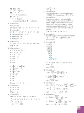  
5 2 5 2   
( , ) ( , ) 
83 
II) (102)3 5 105 
106 5 105 (Falso.) 
III) 7  72 5 73 
73 5 73 (Verdadeiro.) 
IV) 100 5 0 
1 5 0 (Falso.) 
Apenas a igualdade III é verdadeira. 
3. Alternativa a. 
1a expressão: 
(25 : 22) : 22 5 (25 2 2) : 22 5 23 : 22 5 21 5 2 
2a expressão: 
25 : (22 : 22) 5 25 : (22 2 2) 5 25 : 20 5 25 5 32 
a) Verdadeiro, pois 2  32. 
b) Falso, pois 2  32. 
c) Falso, pois 2  32. 
4. Alternativa d. 
(27 : 24) 2 22 5 (27 2 4) 2 4 5 23 2 4 5 8 2 4 5 4 
Logo, n 5 4. 
5. Alternativa e. 
a 5 (102 3 10)7 : (104)5 
a 5 (102 1 1)7 : 1020 
a 5 (103)7 : 1020 
a 5 1021 : 1020 
a 5 1021 2 20 
a 5 101 
a 5 10 
b 5 47 410 4 4 2 5 7 3 3  
 
( ) 
b 5 47 10 4 4 2 35 1 1  
 
 
b 5 418 2  
 
: 435 
b 5 436 : 435 
b 5 436 2 35 
b 5 41 
b 5 4 
Logo, a + b 5 10 + 4 5 14. 
6. Alternativa a. 
x 5 36 5 729 
y 5 93 5 729 
Logo, x 5 y. 
7. Alternativa c. 
Se x 5 27 3 38 3 7 e y 5 25 3 36, então: 
x 
y 5 (27 3 38 3 7) : (25 3 36) 5 27 2 5 3 38 2 6 3 
3 7 5 22 3 32 3 7 5 
5 4 3 9 3 7 5 252 
Logo, 
x 
y 5 252. 
8. Alternativa d. 
970 mil toneladas R 970 000 toneladas R 
R 970 000 000 quilogramas R 97 3 107 kg 
9 Alternativa b. 
Para que um número seja quadrado 
perfeito, todos os expoentes dos fatores 
devem ser par. Dentre os fatores dados, 
o 5 é o único que tem expoente ímpar; 
portanto, se multiplicarmos 24 3 32 3 53 
por 5, obteremos um número quadrado 
perfeito: 
(24 3 32 3 53) 3 5 5 24 3 32 3 54 
10. Alternativa c. 
O quadrado perfeito entre 700 e 750 é 729. 
729 R 7 1 2 1 9 5 18; portanto, 729 é 
múltiplo de 3. 
11. Alternativa d. 
2 916 2 
1 458 2 
729 3 
243 3 
81 3 
27 3 
9 3 
3 3 
1 22 3 36 
22 3 36 5 (2 3 33)2 5 (2 3 27)2 5 (54)2 5 
5 54 3 54 
Logo, 2916 554 . 
12. Alternativa a. 
27 04 
2704 
100 
52 
10 
52 
10 
52 
10 
2 
2 
2 
, 
( ) 
( ) 
  
  
5 5 5 5 
  
  
52 
10 
33 5 3 
27 04 
2704 
100 
52 
10 
52 
10 
52 
10 
2 
2 
2 
, 
( ) 
( ) 
  
  
5 5 5 5 
  
  
  
52 
5 2 5   
2 10 
( , ) ( , ) 
33 5 3 
Logo, 27,04 55,2 . 
13. Alternativa e. 
121 
100 1 , 2 , 5 1 2 5 
4 064 1 21 2 
64 
100 
8 
10 
11 
10 
521 2 5 1 2 5 
2 0,8 1,1 1,7 
Logo, 4 1 0,64 2 1,21 51,7 . 
14. Alternativa c. 
81 
100 
9 
10 
x5 0 81 5 5 5 
, 0,9 
121 
10000 
11 
100 
y5 0 0121 5 5 5 
, 0,11 
Logo, x 2 y 5 0,9 2 0,11 5 0,79. 
 