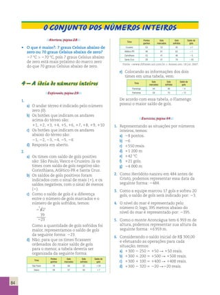O conjunto dos números inteiros 
Time 
Pontos 
ganhos 
Gols 
marcados 
Gols 
sofridos 
Saldo de 
gols 
Cruzeiro 53 52 45 17 
Atlético-PR 48 61 62 21 
Corinthians 53 41 46 25 
Santa Cruz 28 41 76 235 
Fonte: www.cbfnews.uol.com.br . Acesso em: 18 jul. 2007. 
e) Colocando as informações dos dois 
times em uma tabela, vem: 
Time 
Gols 
marcados 
Gols 
sofridos 
Saldo de 
gols 
Flamengo 44 48 24 
Palmeiras 58 70 212 
De acordo com essa tabela, o Flamengo 
possui o maior saldo de gols. 
Exercícios, página 34. 
1. Representando as situações por números 
inteiros, temos: 
a) 28 pontos. 
b) 26 
c) 1550 reais. 
d) 11 200 m 
e) 142 8C 
f) 121 gols. 
g) 24 000 m 
2. Como Heródoto nasceu em 484 antes de 
Cristo, podemos representar essa data da 
seguinte forma: 2484. 
3. Como a equipe marcou 17 gols e sofreu 20 
gols, o saldo de gols será indicado por: 23. 
4. O nível do mar é representado pelo 
número 0; logo, 395 metros abaixo do 
nível do mar é representado por: 2395. 
5. Como o monte Aconcágua tem 6 959 m de 
altura, podemos representar sua altura da 
seguinte forma: 16 959 m. 
6. Considerando o saldo inicial de R$ 300,00 
e efetuando as operações para cada 
situação, temos: 
a) 1300 2 250 5 150 R 150 reais. 
b) 1300 1 200 5 1500 R 1500 reais. 
c) 1300 1 100 5 1400 R 1400 reais. 
d) 1300 2 320 5 220 R220 reais. 
Abertura, página 28. 
• O que é maior?: 7 graus Celsius abaixo de 
zero ou 70 graus Celsius abaixo de zero? 
27 8C  270 8C, pois 7 graus Celsius abaixo 
de zero está mais próximo do marco zero 
do que 70 graus Celsius abaixo de zero. 
4 – A ideia de números inteiros 
Explorando, página 29. 
1. 
a) O andar térreo é indicado pelo número 
zero (0). 
b) Os botões que indicam os andares 
acima do térreo são: 
11, 12, 13, 14, 15, 16, 17, 18, 19, 110 
c) Os botões que indicam os andares 
abaixo do térreo são: 
21, 22, 23, 24, 25, 26 
d) Resposta em aberto. 
2. 
a) Os times com saldo de gols positivo 
são: São Paulo, Vasco e Cruzeiro. Já os 
times com saldo de gols negativo são: 
Corinthians, Atlético-PR e Santa Cruz. 
b) Os saldos de gols positivos foram 
indicados com o sinal de mais (1), e os 
saldos negativos, com o sinal de menos 
(2). 
c) Como o saldo de gols é a diferença 
entre o número de gols marcados e o 
número de gols sofridos, temos: 
5621 
39 
23 
2 
2 
Como a quantidade de gols sofridos foi 
maior, representamos o saldo de gols 
da seguinte forma: 223. 
d) Não; para que os times ficassem 
ordenados do maior saldo de gols 
para o menor, a tabela deveria ser 
organizada da seguinte forma: 
Time 
Pontos 
ganhos 
Gols 
marcados 
Gols 
sofridos 
Saldo de 
gols 
São Paulo 78 66 32 134 
Vasco 59 57 50 17 
84 
 