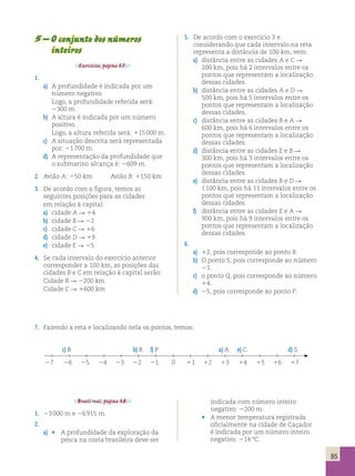 5 – O conjunto dos números 
inteiros 
Exercícios, página 37. 
1. 
a) A profundidade é indicada por um 
número negativo. 
Logo, a profundidade referida será: 
2300 m. 
b) A altura é indicada por um número 
positivo. 
Logo, a altura referida será: 115 000 m. 
c) A situação descrita será representada 
por: 21 700 m. 
d) A representação da profundidade que 
o submarino alcança é: 2609 m. 
2. Avião A: 250 km Avião B: 1150 km 
3. De acordo com a figura, temos as 
seguintes posições para as cidades 
em relação à capital: 
a) cidade A R 14 
b) cidade B R 22 
c) cidade C R 16 
d) cidade D R 19 
e) cidade E R 25 
4. Se cada intervalo do exercício anterior 
corresponder a 100 km, as posições das 
cidades B e C em relação à capital serão: 
Cidade B R 2200 km 
Cidade C R 1600 km 
5. De acordo com o exercício 3 e 
considerando que cada intervalo na reta 
representa a distância de 100 km, vem: 
a) distância entre as cidades A e C R 
200 km, pois há 2 intervalos entre os 
pontos que representam a localização 
dessas cidades. 
b) distância entre as cidades A e D R 
500 km, pois há 5 intervalos entre os 
pontos que representam a localização 
dessas cidades. 
c) distância entre as cidades B e A R 
600 km, pois há 6 intervalos entre os 
pontos que representam a localização 
dessas cidades. 
d) distância entre as cidades E e B R 
300 km, pois há 3 intervalos entre os 
pontos que representam a localização 
dessas cidades. 
e) distância entre as cidades B e D R 
1 100 km, pois há 11 intervalos entre os 
pontos que representam a localização 
dessas cidades. 
f) distância entre as cidades E e A R 
900 km, pois há 9 intervalos entre os 
pontos que representam a localização 
dessas cidades. 
6. 
a) 12, pois corresponde ao ponto R. 
b) O ponto S, pois corresponde ao número 
21. 
c) o ponto Q, pois corresponde ao número 
14. 
d) 25, pois corresponde ao ponto P. 
7. Fazendo a reta e localizando nela os pontos, temos: 
c) B b) R f) P a) A e) C d) S 
27 26 25 24 23 22 21 0 11 12 13 14 15 16 17 
Brasil real, página 38. 
1. 23 000 m e 26 915 m. 
2. 
a) • A profundidade da exploração da 
pesca na costa brasileira deve ser 
indicada com número inteiro 
negativo: 2200 m. 
• A menor temperatura registrada 
oficialmente na cidade de Caçador 
é indicada por um número inteiro 
negativo: 214 8C. 
85 
 