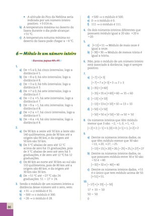 86 
d) 1500 R o módulo é 500. 
e) 0 R o módulo é 0. 
f) 111 R o módulo é 111. 
4. Os dois números inteiros diferentes que 
possuem módulo igual a 20 são: 120 e 
220. 
5. 
a) 111 511 R Módulo de mais onze é 
igual a onze. 
b) 230 530 R Módulo de menos trinta é 
igual a trinta. 
6. Não, pois o módulo de um número inteiro 
está associado à distância; logo é sempre 
positivo. 
7. 
a) 27 . 13 
27 57 e 13 53 R 7  3 
b) 235  160 
235 535 e 160 560 R 35  60 
c) 213 . 110 
213 513 e 110 510 R 13  10 
d) 250 5 150 
250 550 e 150 550 R 50 5 50 
8. Os números inteiros que têm módulo 
menor que 3 são: 22, 21, 0, 11, 12. 
22 52; 21 51; 0 50; 11 51; 12 52 
9. 
a) Dentre os números inteiros dados, os 
que têm módulo menor que 30 são: 
213, 120, 127, 225. 
213 513; 120 520; 225 525; 127 527 
b) Dentre os números inteiros dados, os 
que possuem módulo entre 30 e 50 são: 
232 e 240. 
232 532 e 240 540 
c) Dentre os números inteiros dados, 151 
é o único que tem módulo acima de 50. 
151 551. 
10. 
217 1 133 2 250 
17 1 33 2 50 
50 2 50 
0 
• A altitude do Pico da Neblina seria 
indicada por um número inteiro 
positivo: 13 014 m. 
b) A temperatura máxima no deserto do 
Saara durante o dia pode alcançar: 
151 8C. 
c) A temperatura noturna mínima no 
deserto do Saara pode chegar a 24 8C. 
6 – Módulo de um número inteiro 
Exercícios, páginas 40 e 41. 
1. 
a) De 15 a 0, há cinco intervalos; logo a 
distância é 5. 
b) De 28 a 0, há oito intervalos; logo a 
distância é 8. 
c) De 23 a 0, há três intervalos; logo a 
distância é 3. 
d) De 17 a 0, há sete intervalos; logo a 
distância é 7. 
e) De 22 a 15, há sete intervalos; logo a 
distância é 7. 
f) De 29 a 21, há oito intervalos; logo a 
distância é 8. 
g) De 12 a 17, há cinco intervalos, logo a 
distância é 5. 
h) De 24 a 14, há oito intervalos; logo a 
distância é 8. 
2. 
a) De 90 km a oeste até 50 km a leste são 
140 quilômetros, pois de 90 km até a 
origem são 90 km, e da origem até 
50 km são 50 km. 
b) De 3 8C abaixo de zero até 12 8C 
acima de zero há 15 graduações, pois 
de 3 8C abaixo de zero até zero há 3 
graduações, e de zero até 12 8C há 12 
graduações. 
c) De 80 km ao norte até 30 km ao sul são 
110 quilômetros, pois de 80 km até a 
origem são 80 km, e da origem até 
30 km são 30 km. 
d) De 251 8C até 227 8C são 24 
graduações: 51 2 27 5 24. 
3. Sendo o módulo de um número inteiro a 
distância desse número até o zero, vem: 
a) 131 R o módulo é 31. 
b) 2300 R o módulo é 300. 
c) 228 R o módulo é 28. 
 