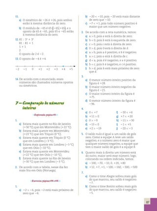 87 
11. 
a) O simétrico de 226 é 126, pois ambos 
estão à mesma distância do zero. 
b) O módulo de 265 é 65 (265 565), e o 
oposto de 65 é 265, pois 65 e 265 estão 
à mesma distância do zero. 
12. 81  34 1 30 
81  81 1 1 
1 1 1 
2 
O oposto de 2 é 22. 
13. O oposto de 24 é 14. 
14. De acordo com o enunciado, esses 
números são chamados números opostos 
ou simétricos. 
7 – Comparação de números 
inteiros 
Explorando, página 41. 
1. 
a) Estava mais quente no Rio de Janeiro 
(130 8C) que em Montevidéu (122 8C). 
b) Estava mais quente em Montevidéu 
(122 8C) que em Tóquio (0 8C). 
c) Estava mais quente em Tóquio (0 8C) 
que em Londres (23 8C). 
d) Estava mais quente em Londres (23 8C) 
que em Oslo (210 8C). 
e) Estava mais quente em Montevidéu 
(122 8C) que em Oslo (210 8C). 
f) Estava mais quente no Rio de Janeiro 
(130 8C) que em Londres (23 8C). 
2. De acordo com a tabela, nesse dia fez 
mais frio em Oslo (Noruega). 
Exercícios, páginas 44 e 45. 
1. 
a) 22  26, pois 22 está mais próximo de 
zero que 26. 
b) 220  210, pois 220 está mais distante 
de zero que 210. 
c) 27  11, pois todo número positivo é 
maior que um número negativo. 
2. De acordo com a reta numérica, temos: 
a) a  0, pois a está à direita de zero. 
b) b  0, pois b está à esquerda de zero. 
c) c  0, pois c está à direita de zero. 
d) 0  d, pois 0 está à direita de d. 
e) a  b, pois a é positivo, e b é negativo. 
f) a  c, pois a está à direita de c. 
g) d  a, pois d é negativo, e a é positivo. 
h) b  c, pois b é negativo, e c é positivo. 
i) b  d, pois b está mais próximo de zero 
que d. 
3. 
a) O menor número inteiro positivo da 
figura é 128. 
b) O maior número inteiro negativo da 
figura é 221. 
c) O maior número inteiro da figura é 
175. 
d) O menor número inteiro da figura é 
296. 
4. 
a) 0  17 f) 230  16 
b) 111  0 g) 17  120 
c) 0  29 h) 211  230 
d) 213  0 i) 21  15 
e) 12  219 j) 220  23 
5. O saldo nulo é igual a um saldo de gols 
zero. Como a equipe A teve um saldo 
negativo, e o número zero é maior que 
qualquer número negativo, a equipe que 
tem o maior saldo de gols é a equipe B. 
6. Quanto mais à direita um número está 
do outro, maior será esse número; logo, 
colocando na ordem indicada, temos: 
a) 2100, 270, 210, 0, 120, 180 
b) 112, 17, 11, 2100, 2160, 2300, 2500 
7. 
a) Como o time Alegre sofreu mais gols 
do que marcou, seu saldo é negativo: 
27. 
b) Como o time Bonito sofreu mais gols 
do que marcou, seu saldo é negativo: 
25. 
22 21 0 11 12 13 14 15 
 