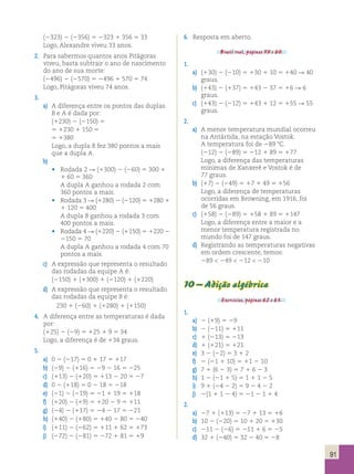 91 
(2323) 2 (2356) 5 2323 1 356 5 33 
Logo, Alexandre viveu 33 anos. 
2. Para sabermos quantos anos Pitágoras 
viveu, basta subtrair o ano de nascimento 
do ano de sua morte: 
(2496) 2 (2570) 5 2496 1 570 5 74 
Logo, Pitágoras viveu 74 anos. 
3. 
a) A diferença entre os pontos das duplas 
B e A é dada por: 
(1230) 2 (2150) 5 
5 1230 1 150 5 
5 1380 
Logo, a dupla B fez 380 pontos a mais 
que a dupla A. 
b) 
• Rodada 2 R (1300) 2 (260) 5 300 1 
1 60 5 360 
A dupla A ganhou a rodada 2 com 
360 pontos a mais. 
• Rodada 3 R (1280) 2 (2120) 5 1280 1 
1 120 5 400 
A dupla B ganhou a rodada 3 com 
400 pontos a mais. 
• Rodada 4 R (1220) 2 (1150) 5 1220 2 
2150 5 70 
A dupla A ganhou a rodada 4 com 70 
pontos a mais. 
c) A expressão que representa o resultado 
das rodadas da equipe A é: 
(2150) 1 (1300) 1 (2120) 1 (1220) 
d) A expressão que representa o resultado 
das rodadas da equipe B é: 
230 1 (260) 1 (1280) 1 (1150) 
4. A diferença entre as temperaturas é dada 
por: 
(125) 2 (29) 5 125 1 9 5 34 
Logo, a diferença é de 134 graus. 
5. 
a) 0 2 (217) 5 0 1 17 5 117 
b) (29) 2 (116) 5 29 2 16 5 225 
c) (113) 2 (120) 5 113 2 20 5 27 
d) 0 2 (118) 5 0 2 18 5 218 
e) (21) 2 (219) 5 21 1 19 5 118 
f) (120) 2 (19) 5 120 2 9 5 111 
g) (24) 2 (117) 5 24 2 17 5 221 
h) (140) 2 (180) 5 140 2 80 5 240 
i) (111) 2 (262) 5 111 1 62 5 173 
j) (272) 2 (281) 5 272 1 81 5 19 
6. Resposta em aberto. 
Brasil real, páginas 59 e 60. 
1. 
a) (130) 2 (210) 5 130 1 10 5 140 R 40 
graus. 
b) (143) 2 (137) 5 143 2 37 5 16 R 6 
graus. 
c) (143) 2 (212) 5 143 1 12 5 155 R 55 
graus. 
2. 
a) A menor temperatura mundial ocorreu 
na Antártida, na estação Vostok. 
A temperatura foi de 289 8C. 
(212) 2 (289) 5 212 1 89 5 177 
Logo, a diferença das temperaturas 
mínimas de Xanxerê e Vostok é de 
77 graus. 
b) (17) 2 (249) 5 17 1 49 5 156 
Logo, a diferença de temperaturas 
ocorridas em Browning, em 1916, foi 
de 56 graus. 
c) (158) 2 (289) 5 158 1 89 5 1147 
Logo, a diferença entre a maior e a 
menor temperatura registrada no 
mundo foi de 147 graus. 
d) Registrando as temperaturas negativas 
em ordem crescente, temos: 
289  249  212  210 
10 – Adição algébrica 
Exercícios, páginas 62 e 63. 
1. 
a) 2 (19) 5 29 
b) 2 (211) 5 111 
c) 1 (213) 5 213 
d) 1 (121) 5 121 
e) 3 2 (22) 5 3 1 2 
f) 2 (21 1 10) 5 11 2 10 
g) 7 1 (6 2 3) 5 7 1 6 2 3 
h) 1 2 (21 1 5) 5 1 1 1 2 5 
i) 9 1 (24 2 2) 5 9 2 4 2 2 
j) 2(1 1 1 2 4) 5 21 2 1 1 4 
2. 
a) 27 1 (113) 5 27 1 13 5 16 
b) 10 2 (220) 5 10 1 20 5 130 
c) 211 2 (26) 5 211 1 6 5 25 
d) 32 1 (240) 5 32 2 40 5 28 
 